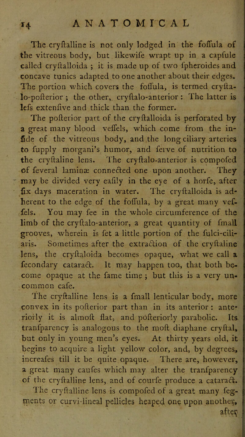 H The cryftalline is not only lodged in the foffula of the vitreous body, but likewife wrapt up in a capfule called cryflalloida ; it is made up of two fpheroides and concave tunics adapted to one another about their edges. The portion which covers the foffula, is termed cryfla- lo-pofterior ; the other, cryftalo-anterior : The latter is lefs extenfive and thick than the former. The pofterior part of the cryflalloida is perforated by a great many blood veffels, which come from the in- fide of the vitreous body, and the long ciliary arteries to fupply morgani’s humor, and ferve of nutrition to the cryflaline lens. The cryftalo-anterior is compofed of feveral laminae connected one upon another. They may be divided very eafily in the eye of a horfe, after fix days maceration in water. The cryflalloida is ad- herent to the edge of the foffula, by a great many vef- fels. You may fee in the whole circumference of the limb of the cryftalo-anterior, a great quantity of fmall grooves, wherein is fet a little portion of the fulci-cili- aris. Sometimes after the extraction of the cryflaline lens, the cryftaloida becomes opaque, what we call a fecondary cataract. It may happen too, that both be- come opaque at the fame time ; but this is a very un- common cafe. The cryftalline lens is a fmall lenticular body, more convex in its pofterior part than in its anterior : ante- riorly it is almoft flat, and pofteriorly parabolic. Its tranfparency is analogous to the moft diaphane cryllal, but only in young men’s eyes. At thirty years old, it begins to acquire a light yellow color, and, by degrees, increafes till it be quite opaque. There are, however, a great many caufes which may alter the tranfparency of the cryftalline lens, and of courfe produce a cataract. The cryftalline lens is compofed of a great many feg- ments or curvi-lineal pellicles heaped one upon another, afteif