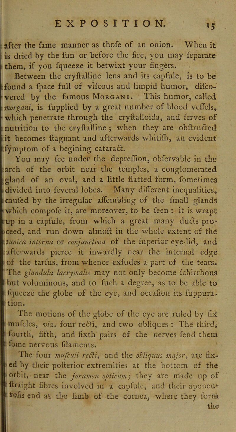 *5 after the fame manner as thofe of an onion. “When it is dried by the fun or before the fire, you may feparate them, if you fqueeze it betwixt your fingers. Between the cryftalline lens and its capfule, is to be found a fpace full of vifcous and limpid humor, difco- vered by the famous Morgani. This humor, called morgani, is fupplied by a great number of blood veffels, which penetrate through the cryftalicida, and ferves of nutrition to the cryftalline ; when they are obftru&ed it becomes ftagnant and afterwards whitilh, an evident fymptom of a begining cataract. You may fee under the depreffion, obfervable in the arch of the orbit near the temples, a conglomerated gland of an oval, and a little flatted form, fometimes divided into feveral lobes. Many different inequalities,, jCaufed by the irregular affembling of the fmall glands which compofe it, are moreover, to be fcen : it is wrapt ; up in a capfule, from which a great many ducts pro- ceed, and run down almoft in the whole extent of the tunica interna or conjundiva of the fuperior eye-lid, and afterwards pierce it inwardly near the internal edge of the tarfus, from whence exfudes a part of the tears. The glandula lacrymalis may not only become fchirrhous I but voluminous, and to fuch a degree, as to be able to fqueeze the globe of the eye, and occafion its fuppura. tion. The motions of the globe of the eye are ruled by fix inufcles, viz. four refti, and two obliques : The third, fourth, fifth, and fixth pairs of the nerves fend theni fome nervous filaments. The four mufculi redi, and the obliquus major, ai;e fix- ed by their pofterior extremities at the bottom of the orbit, near the foramen opticilm; they are made up of iftraight fibres involved in a capfule, and their aponeu- Ifofis end at the limb of the cornea, where they form