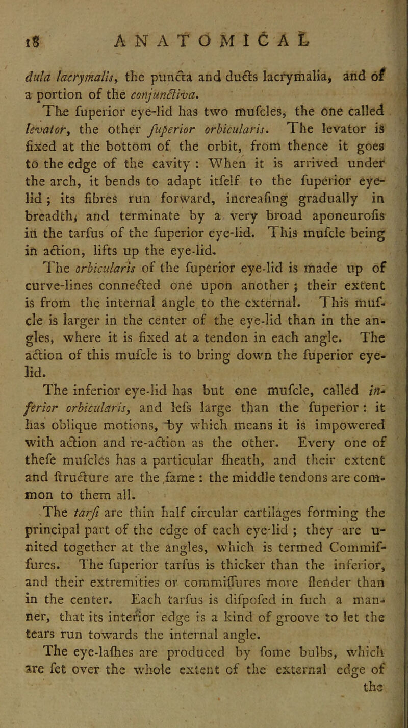 dula laerymalis, the puncta and ducts lacrymalia, and of a portion of the conjunctiva. The fuperior eye-lid has two mufcles, the one called levator, the other fuperior orbicularis. The levator is fixed at the bottom of the orbit, from thence it goes to the edge of the cavity : When it is arrived under the arch, it bends to adapt itfelf to the fuperior eye- lid ; its fibres run forward, increafing gradually in breadth* and terminate by a very broad aponeurofis in the tarfus of the fuperior eye-lid. T his mufcle being in action, lifts up the eye-lid. The orbicularis of the fuperior eye-lid is made up of curve-lines connected one upon another ; their extent is from the internal angle to the external. This muf- cle is larger in the center of the eye-lid than in the an- gles, where it is fixed at a tendon in each angle. The action of this mufcle is to bring down the fuperior eye- lid. The inferior eye-lid has but one mufcle, called Z/z- ferior orbicularis, and lefs large than the fuperior : it has oblique motions, hy which means it is impowered with action and re-action as the other. Every one of thefe mufcles has a particular {heath, and their extent and flructure are the fame : the middle tendons are com- mon to them all. « The tarfi are thin half circular cartilages forming the principal part of the edge of each eye-lid ; they are u- nited together at the angles, which is termed Commif- fures. The fuperior tarfus is thicker than the inferior, and their extremities or commiflures more (lender than in the center. Each tarfus is difpofed in fuch a man- ner, that its interior edge is a kind of groove to let the tears run towards the internal angle. The eye-lathes are produced by fome bulbs, which are fet over the whole extent of the external edge of the