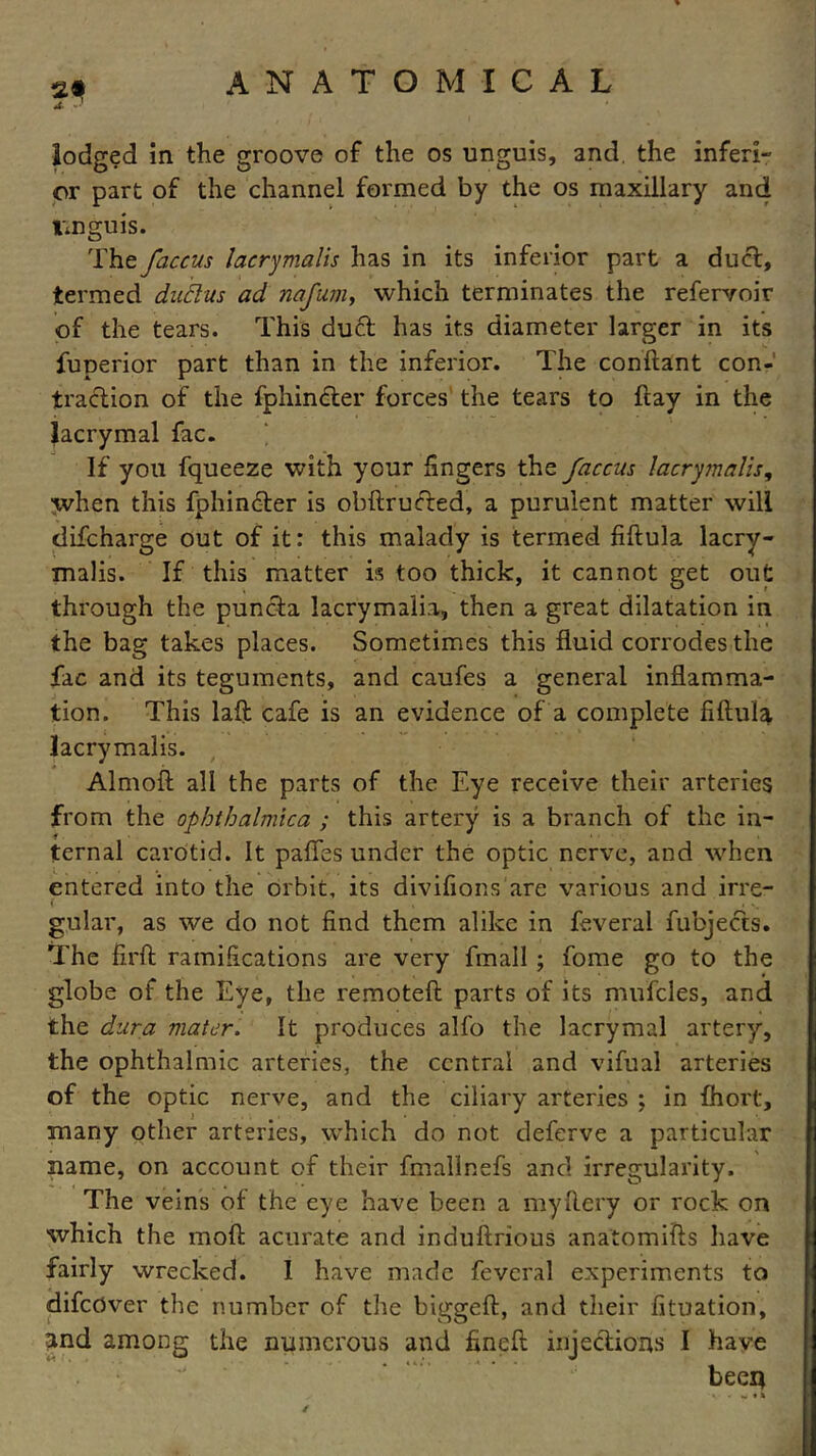 lodged in the groove of the os unguis, and the inferi- or part of the channel formed by the os maxillary and tmguis. The faccus laerymalis has in its inferior part a duel, termed dudus ad nafum, which terminates the refervoir of the tears. This duel has its diameter larger in its fuperior part than in the inferior. The conftant con- traction of the fphin&er forces the tears to ftay in the lacrymal fac. If you fqueeze with your lingers the faccus laerymalis, when this fphincter is obftructed, a purulent matter will difeharge out of it: this malady is termed fiftula lacry- malis. If this matter is too thick, it cannot get out through the puncla lacrymalia, then a great dilatation in the bag takes places. Sometimes this fluid corrodes the fac and its teguments, and caufes a general inflamma- tion. This laft cafe is an evidence of a complete fiftula laerymalis. Almoft all the parts of the Eye receive their arteries from the ophthalmica ; this artery is a branch of the in- ternal carotid. It paffes under the optic nerve, and when entered into the orbit, its divifions are various and irre- gular, as we do not find them alike in feveral fubjects. The firft ramifications are very fmall ; fome go to the globe of the Eye, the remoteft parts of its mufcles, and the dura mater. It produces alfo the lacrymal artery, the ophthalmic arteries, the central and vifual arteries of the optic nerve, and the ciliary arteries ; in fhort, many other arteries, which do not deferve a particular name, on account of their fmallnefs and irregularity. The veins of the eye have been a myftery or rock on which the moft acurate and induftrious anatomifts have fairly wrecked. I have made feveral experiments to difcOver the number of the biggeft, and their fituation, and among the numerous and fineft injections I have been