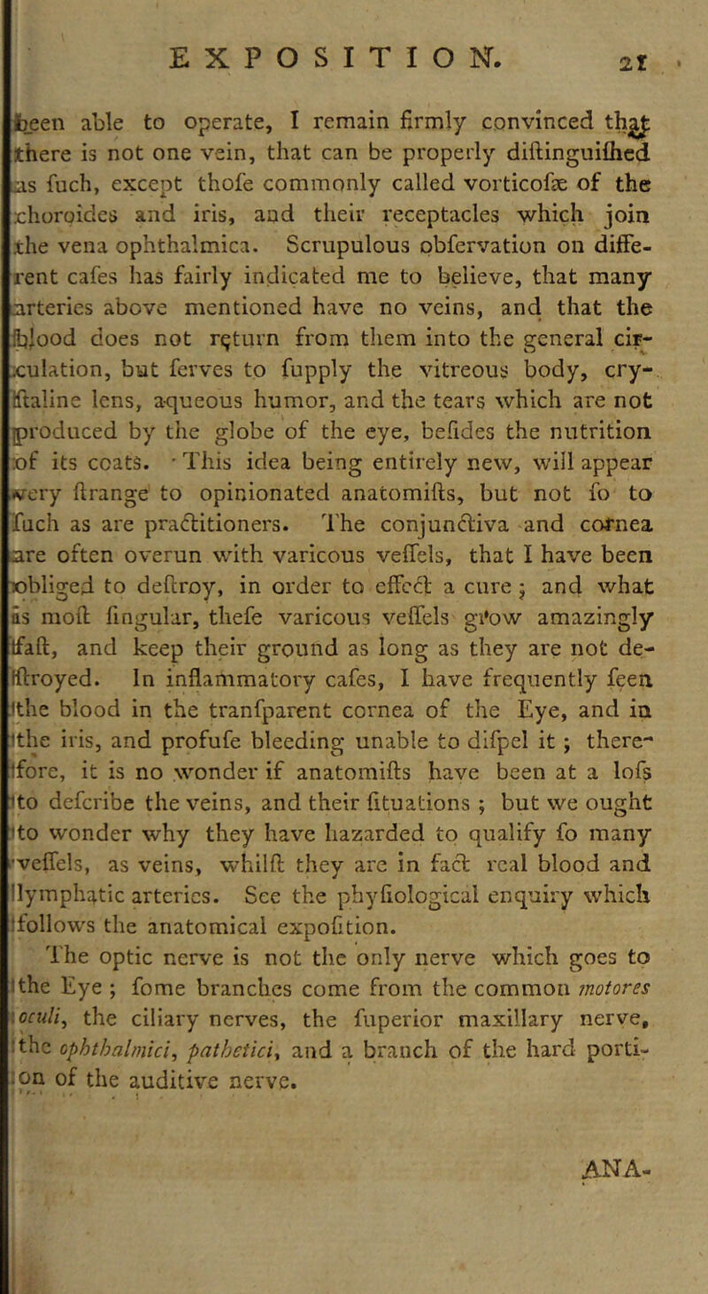 been able to operate, I remain firmly convinced there is not one vein, that can be properly diftinguilhed as fuch, except thofe commonly called vorticofte of the choroides and iris, and their receptacles which join .the vena ophthalmica. Scrupulous obfervation on diffe- rent cafes has fairly indicated me to believe, that many arteries above mentioned have no veins, and that the blood does not return from them into the general cir- .culation, but ferves to fupply the vitreous body, cry-, iftaline lens, aqueous humor, and the tears which are not produced by the globe of the eye, befides the nutrition :of its coats. 'This idea being entirely new, will appear •very ftrange to opinionated anatomifts, but not fo to fuch as are practitioners. The conjunctiva and cornea are often overun with varicous veffels, that I have been obliged to deltroy, in order to effect a cure 5 and what as moft lingular, thefe varicous veffels gi*ow amazingly tfaft, and keep their ground as long as they are not de- iftroyed. in inflammatory cafes, I have frequently feen 'the blood in the tranfparent cornea of the Eye, and in ithe iris, and profufe bleeding unable to difpel it ; there** ifore, it is no wonder if anatomifts have been at a lofs ito deferibe the veins, and their fituations ; but we ought ito wonder why they have hazarded to qualify fo many •veffels, as veins, whilft they arc in fact real blood and lymphatic arteries. See the phyfiological enquiry which (follows the anatomical expofition. The optic nerve is not the only nerve which goes to ithe Eye ; fome branches come from the common motores \oculi, the ciliary nerves, the fuperior maxillary nerve, The ophtbalmici, patheticiy and a branch of the hard porti- lon of the auditive nerve. ANA-
