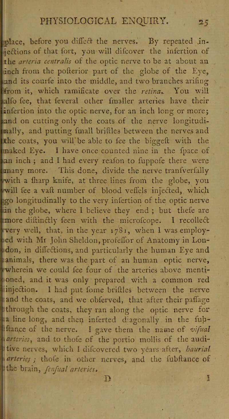 [place, before you diffccV the nerves. By repeated in- fections of that fort, you will difcover the infertion of the arteria centralis of the optic nerve to be at about an inch from the pofterior part of the globe of the Eye, nnd its courfe into the middle, and two branches arifing from it, which ramificate over the retina.. You will alfo fee, that feveral other fmaller arteries have their infection into the optic nerve, for an inch long or more; and on cutting only the coats of the nerve longitudi- nally, and putting fmall bridles between the nerves and the coats, you will be able to fee the biggeft with the inaked Eye. I have once counted nine in the fpace of an inch ; and I had every reafon to fuppofe there were anany more. This done, divide the nerve tranfverfally •with a fharp knife, at three lines from the globe, you will fee a vaft number of blood veiTels injected, which igo longitudinally to the very infertion of the optic nerve iin the globe, where I believe they end ; but thefe are :more diftinctly feen with the microfcope. I recollect ■very well, that, in the year 1781, when 1 was employ- ed with Mr John Sheldon, profeflbr of Anatomy in Lon- jdon, in diffections, and particularly the human Eye and sanimals, there was the part of an human optic nerve, ■wherein we could fee four of the arteries above menti- oned, and it was only prepared with a common red iinjection. I had put fome briftles between the nerve :and the coats, and we obferved, that after their paffage 1 through the coats, they ran along the optic nerve for la line long, and theij inferted diagonally in the fub- :ftan,ce of the nerve. I gave them the name of vifnal . arteries, and to thofe of the portio mollis of the audi- itive nerves, which I difcovered two years after, haurial 1 arteries ; thofe in other nerves, and the fubftance of The brain, fenfual arteries. I> 1