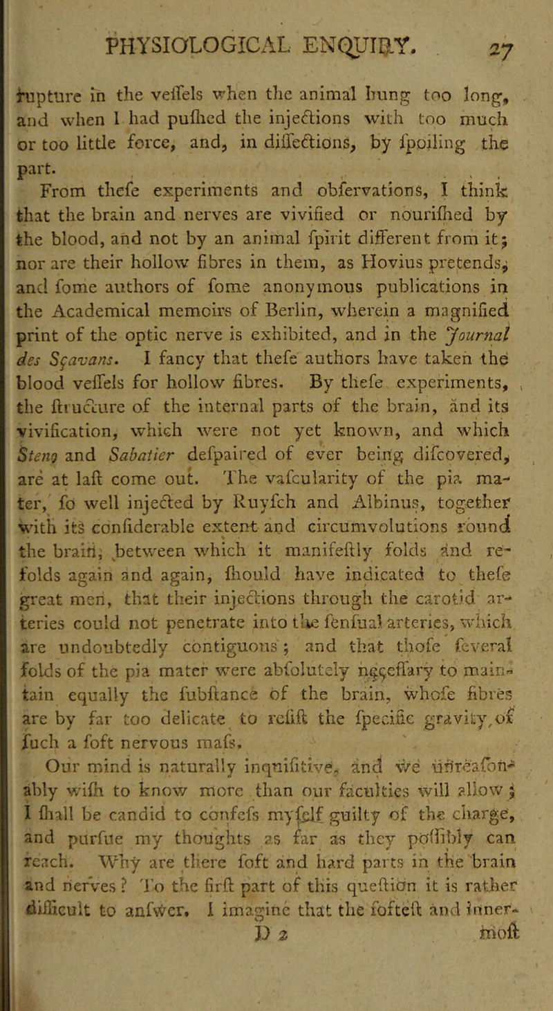 rupture in the veiTels when the animal hung too long, and when 1 had puflied the injections with too much or too little force, and, in diffe&ions, by fpoiling the part. From thefe experiments and obfervations, I think that the brain and nerves are vivified or nourifeed by the blood, and not by an animal fpirit different from it; nor are their hollow fibres in them, as Hovius pretends; and fome authors of fome anonymous publications in the Academical memoirs of Berlin, wherein a magnified print of the optic nerve is exhibited, and in the journal des Sfavans. I fancy that thefe authors have taken the blood veffels for hollow fibres. By thefe experiments, , the ftrucuure of the internal parts of the brain, and its vivification, which were not yet known, and which Stem and Sabatier defpaired of ever being difcovered, are at laft come out. The vafcularity of the pi?, ma- ter, fo well injected by Ruyfch and Albmus, together with its confiderable extent and circumvolutions round % the brairi, between which it manifeftly folds and re- folds again and again, feould have indicated to thefe great men, that their injections through the carotid ar- teries could not penetrate into the fenfual arteries, which are undoubtedly contiguous; and that thofe feverat folds of the pia mater were abfolutely ng^effary to main- tain equally the lubftance of the brain, whofe fibres are by far too delicate to refill the fpecific gravity,of fuch a foft nervous mafs. Our mind is naturally inqnifiti.ve, and v/e uh'reafbii ably wife to know more than our faculties will allow j 1 feall be candid to cbnfefs myfelf guilty of the charge, and pdrfue my thoughts as far as they podibly can reach. Why are there foft and hard parts in the brain and nerves ? To the firft part of this quefticm it is rather difficult to anf\#er. I imagine that the fofteil and inner- P 2 iiioft