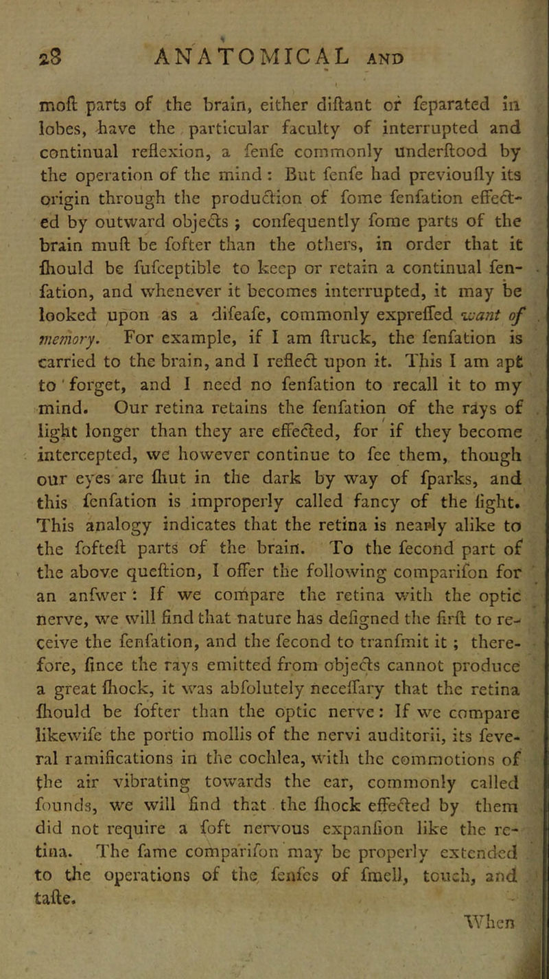 t moil parts of the brain, either diftant of feparated in lobes, have the particular faculty of interrupted and continual reflexion, a fenfe commonly underftood by the operation of the mind : But fenfe had previoufly its origin through the production of fome fenfation effect- ed by outward objects ; confequently fome parts of the brain mull be fofter than the others, in order that it fhould be fufceptible to keep or retain a continual fen- fation, and whenever it becomes interrupted, it may be looked upon as a difeafe, commonly expreffed want of memory. For example, if I am ftruck, the fenfation is carried to the brain, and I reflect upon it. This I am apt to ' forget, and I need no fenfation to recall it to my mind. Our retina retains the fenfation of the rays of light longer than they are effected, for if they become intercepted, we however continue to fee them, though our eyes are fhut in the dark by way of fparks, and this fenfation is improperly called fancy of the light. This analogy indicates that the retina is nearly alike to the fofteft parts of the brain. To the fecond part of the above queftion, I offer the following comparifon for an anfwer : If we compare the retina with the optic nerve, we will find that nature has defigned the firft to re- ceive the fenfation, and the fecond to tranfmit it ; there- fore, fince the rays emitted from objects cannot produce a great fhock, it was abfolutely neceffary that the retina fhould be fofter than the optic nerve: If we compare likewife the portio mollis of the nervi auditorii, its feve- ral ramifications in the cochlea, with the commotions of the air vibrating towards the ear, commonly called founds, we will find that the fhock effected by them did not require a foft nervous expanfion like the re- tina. The fame comparifon may be properly extended to the operations of the fenfes of fnaell, touch, and tafte. When