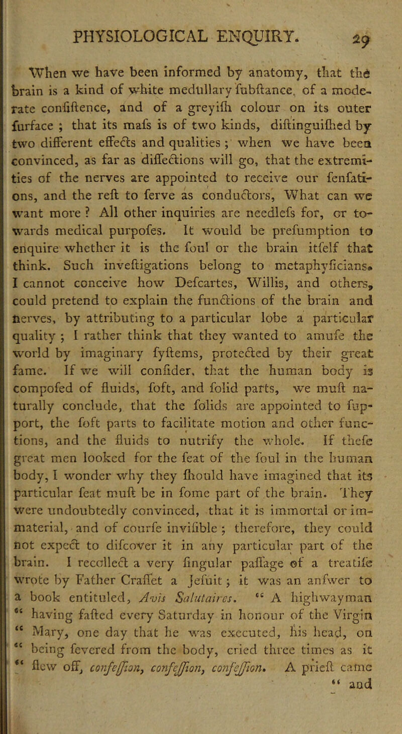 When we have been informed by anatomy, that thi brain is a kind of white medullary fubftance. of a mode- rate conflftence, and of a greyifh colour on its outer furface ; that its mafs is of two kinds, diftinguifhed by two different effects and qualities; when we have been convinced, as far as diffections will go, that the extremi- ties of the nerves are appointed to receive our fenfati- ons, and the reft to ferve as conductors, What can we want more ? All other inquiries are needlefs for, or to- wards medical purpofes. it would be prefumption to enquire whether it is the foul or the brain itfelf that think. Such inveftigations belong to metaphyficians* I cannot conceive how Defcartes, Willis, and others, could pretend to explain the functions of the brain and nerves, by attributing to a particular lobe a particular quality *, I rather think that they wanted to amufe the world by imaginary fyftems, protected by their great fame. If we will confider, that the human body Is compofed of fluids, foft, and folid parts, we muft na- turally conclude, that the folids are appointed to fup- port, the foft parts to facilitate motion and other func- tions, and the fluids to nutrify the whole!. If thefe great men looked for the feat of the foul in the human body, I wonder why they fhould have imagined that its particular feat muft be in fome part of the brain. They were undoubtedly convinced, that it is immortal or im« material, and of courfe invifible ; therefore, they could not expect to difeover it in any particular part of the brain. I recollect a very Angular paffage of a t re a tile wrote by Father Craffet a Jefuit; it was an anfwer to a book entituled. Avis Saint air es. tc A highwayman “ having failed every Saturday in honour of the Virgin ‘c Mary, one day that he was executed, his head, on *c being fevered from the body, cried three times as it “ flew off, confeffion, confejjion, confcjjion. A prieft came “ and