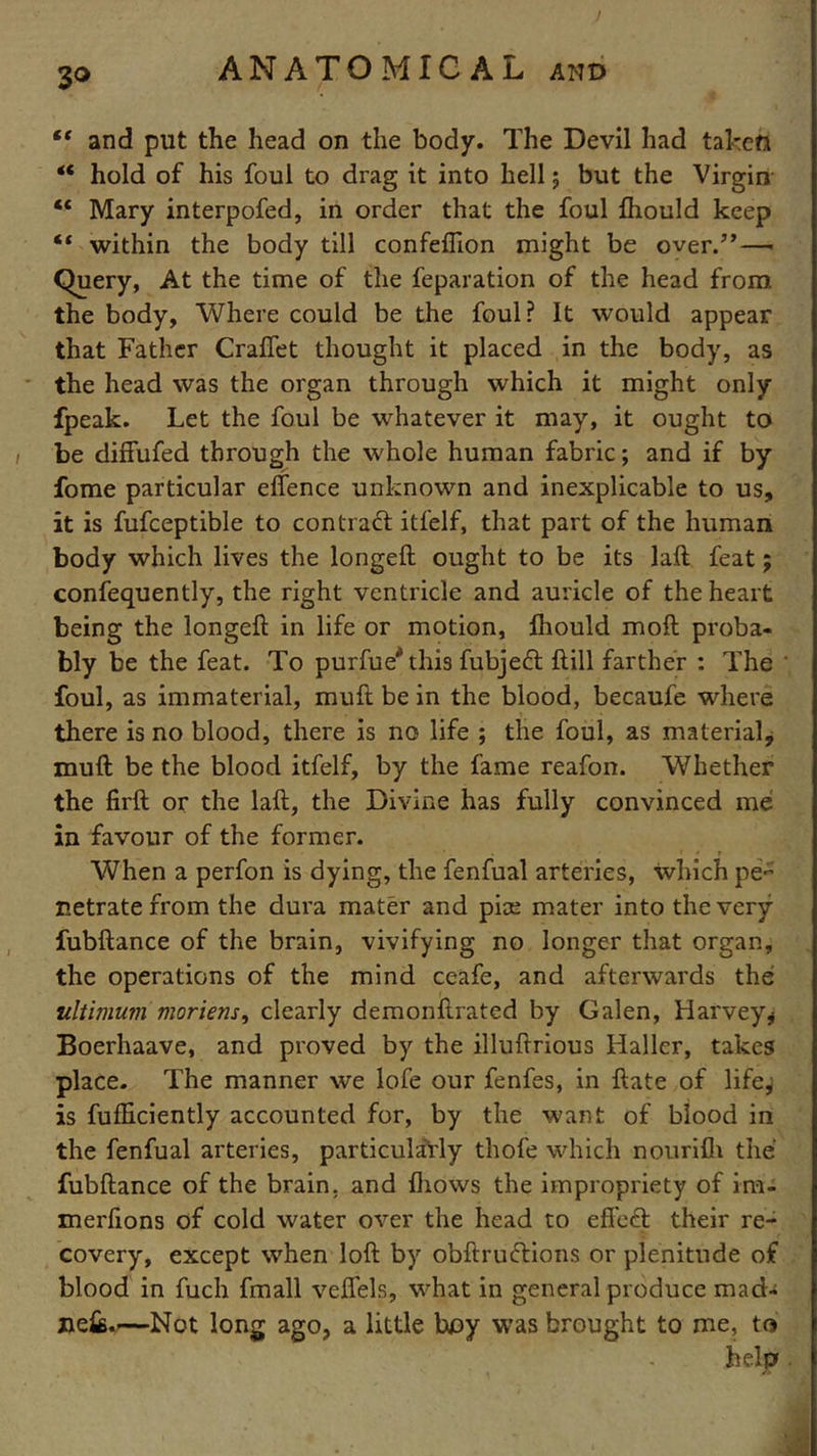 “ and put the head on the body. The Devil had taken “ hold of his foul to drag it into hell; but the Virgin “ Mary interpofed, in order that the foul fhould keep “ within the body till confeflion might be over/’— Query, At the time of the feparation of the head from the body, Where could be the foul? It would appear that Father Craflet thought it placed in the body, as the head was the organ through which it might only fpeak. Let the foul be whatever it may, it ought to be diffufed through the whole human fabric; and if by fome particular effence unknown and inexplicable to us, it is fufceptible to contract itfelf, that part of the human body which lives the longeft ought to be its laft feat; confequently, the right ventricle and auricle of the heart being the longeft in life or motion, fhould moft proba- bly be the feat. To purfue^this fubjedt ftill farther : The * foul, as immaterial, muft be in the blood, becaufe where there is no blood, there is no life ; the foul, as material, muft be the blood itfelf, by the fame reafon. Whether the firft or the laft, the Divine has fully convinced me in favour of the former. When a perfon is dying, the fenfual arteries, which pe- netrate from the dura mater and pias mater into the very fubftance of the brain, vivifying no longer that organ, the operations of the mind ceafe, and afterwards the ultimum moriens, clearly demonftrated by Galen, Harvey* Boerhaave, and proved by the illuftrious Haller, takes place. The manner we lofe our fenfes, in ftate of life^ is fufEciently accounted for, by the want of blood in the fenfual arteries, particularly thofe which nourifh the fubftance of the brain, and {hows the impropriety of irn- merfions of cold water over the head to effedt their re- covery, except when loft by obftrudtions or plenitude of blood in fuch fmall veflels, what in general produce mad- jiefe.—Not long ago, a little boy was brought to me, to ■