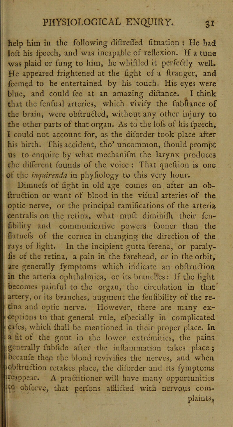 help him in the following diftreffed fituation : He had loft his fpeech, and was incapable of rellexion. If a tune was plaid or fung to him, he whiftled it perfectly well. He appeared frightened at the fight of a ftranger, and feemed to be entertained by his touch. His eyes were blue, and could fee at an amazing diftance. I think that the fenfual arteries, which vivify the fubftance of the brain, were obftructed, without any other injury to the other parts of that organ. As to the lofs of his fpeech, I could not account for, as the diforder took place after his birth. This accident, tho’ uncommon, fhould prompt us to enquire by what mechanifm the larynx produces the different founds of the voice : That queftion is one of the inquirenda in phyfiology to this very hour. Dimnefs of fight in old age comes on after an ob- ftruction or want of blood in the vifual arteries of the optic nerve, or the principal ramifications of the arteria centralis on the retina, what muft diminifh their fen- fibility and communicative powers fooner than the flatnefs of the cornea in changing the direction of the rays of light. In the incipient gutta ferena, or paraly- fis of the retina, a pain in the forehead, or in the orbit, are generally fymptoms which indicate an obftruction in the arteria ophthalmica, or its branches: If the light becomes painful to the organ, the circulation in that artery, or its branches, augment the fenfibility of the re- tina and optic nerve. However, there are many ex- ceptions to that general rule, efpecially in complicated cafes, which fhall be mentioned in their proper place. In a fit of the gout in the lower extremities, the pains generally fubfide after the inflammation takes place; becaufe then the blood revivifies the nerves, and when iobftruction retakes place, the diforder and its fymptoms ireappear. A practitioner will have many opportunities ;to qbforve, that perfons afflicted with nervous com- plaints^