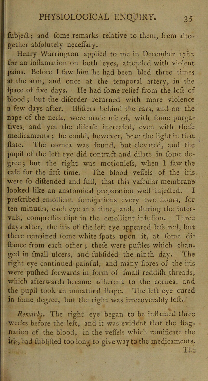 fubject; and fome remarks relative to them, feem alto- gether abfolutely neceffary. Henry Warrington applied to me in December 17S2 for an inflamation on both eyes, attended with violent pains. Before I faw him he had been bled three times at the arm, and once at the temporal artery, in the fpace of five days. He had fome relief from the lofs of blood ; but the diforder returned with more violence a few days after. Bliflers behind the ears, and on the nape of the neck, were made ufe of, with fome purga- tives, and yet the difeafe increafed, even with thefe medicaments ; he could, however, bear the light in that Hate. The cornea was found, but elevated, and the pupil of the left eye did contract and dilate in fome de- gree ; but the right was motionlefs, when 1 faw the cafe for the firfl time. The blood veffels of the iris, were fo diftended and full, that this vafcular membrane looked like an anatomical preparation well injected. I preferibed emollient fumigations every two hours, for ten minutes, each eye at a time, and, during the inter- vals, compreffes dipt in the emollient infufion. Three days after, the iiis of the left eye appeared lefs red, but there remained lome white fpots upon it, at fome di~ fiance from each other ; thefe were puflles which chan- ged in fmall ulcers, and fubfided the ninth day. The right eye continued painful, and many fibres of the iris were pufhed forwards in form of fmall reddifh threads, which afterwards became adherent to the cornea, and the pupil took an unnatural fhape. The left eye cured in fome degree, but the right was irrecoverably loll.. Remarks. The right eye began to be inflamed three weeks before the left, and it was evident that the flag- nation of the blood, in the veffels which ramificatc the ids, had fubfifted too long to give way to the medicaments. The