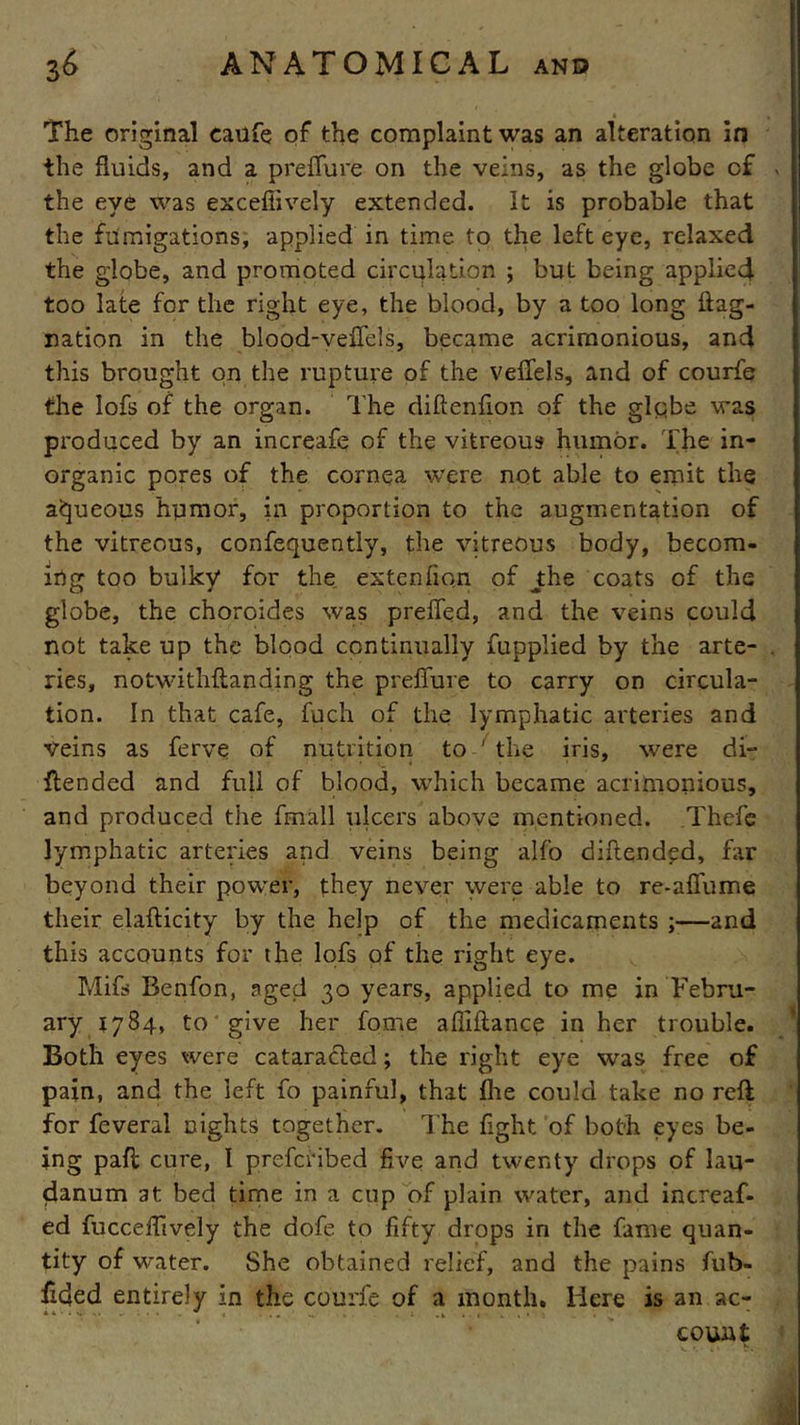 The original caufe of the complaint was an alteration in the fluids, and a preffure on the veins, as the globe cf the eye was exceffively extended. It is probable that the fumigations, applied in time to the left eye, relaxed the globe, and promoted circulation ; but being applied too late for the right eye, the blood, by a too long flag- ration in the blood-vefTels, became acrimonious, and this brought on the rupture of the veffels, and of courfe the lofs of the organ. The diftenfion of the globe was produced by an increafq of the vitreous humor. The in- organic pores of the cornea were not able to emit the aqueous humor, in proportion to the augmentation of the vitreous, confequently, the vitreous body, becom- ing too bulky for the extenfion of J:he coats of the globe, the choroides was preffed, and the veins could not take up the blood continually fupplied by the arte- ries, notwithstanding the preffure to carry on circula- tion. In that cafe, fuch of the lymphatic arteries and Veins as ferve of nutrition to ' the iris, were di- ftended and full of blood, which became acrimonious, and produced the fmall ulcers above mentioned. Thefc lymphatic arteries and veins being alfo diftendpd, far beyond their power, they never were able to re-affume their elaflicity by the help of the medicaments ;—and this accounts for the lofs of the right eye. Mifs Benfon, aged 30 years, applied to me in Febru- ary 1784, to give her fome affiftance in her trouble. Both eyes were cataracfed; the right eye was free of pain, and the left fo painful, that flie could take no reft for feveral nights together. The fight of both eyes be- ing paft cure, I preferibed five and twenty drops of lau- danum at bed time in a cup of plain water, and increaf- ed fucceffively the dofe to fifty drops in the fame quan- tity of water. She obtained relief, and the pains fub- ilded entirely in the courfe of a month. Here is an ac- count