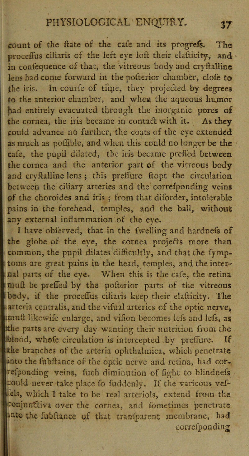 count of the ftate of the cafe and its progrefs. The proceffus ciliaris of the left eye loft their elafticity, and in confequence of that, the vitreous body and cryftalline lens had come forward in the pofterior chamber, clofe to the iris. In courfe of time, they projected by degrees to the anterior chamber, and when the aqueous humor had entirely evacuated through the inorganic pores of the cornea, the iris became in contact with it. As they could advance no further, the coats of the eye extended as much as poflible, and when this could no longer be the cafe, the pupil dilated, the iris became prefled between the cornea and the anterior part of the vitreous body and cryftalline lens ; this preflure ftopt the circulation betrveen the ciliary arteries and the correfponding veins of the choroides and iris ; from that diforder, intolerable pains in the forehead, temples, and the ball, without any external inflammation of the eye. I have obferved, that in the fweliing and hardnefs of the globe of the eye, the cornea projects more than common, the pupil dilates difficultly, and that the fymp- toms are great pains in the head, temples, and the inter- nal parts of the eye. When this is the cafe, the retina rmuft be prefled by the pofterior parts of the vitreous i body, if the proceffus ciliaris keep their elafticity. The arteria centralis, and the vifual arteries of the optic nerve, imuft likewife enlarge, and vflion becomes lefs and lefs, as ;Sthe parts are every day wanting their nutrition from the blood, whofe circulation is intercepted by preflure. If the branches of the arteria ophthalmica, which penetrate •into the fnbftance of the optic nerve and retina, had cor- h’efponding veins, fuch diminution of fight to blindnefs could never take place fo fuddenly. If the varicous vef- cls, which I take to be real arteriols, extend from the :onjun£liva over the cornea, and fometimes penetrate nto ;he fubftance of fhat tranfparent membrane, had correfponding