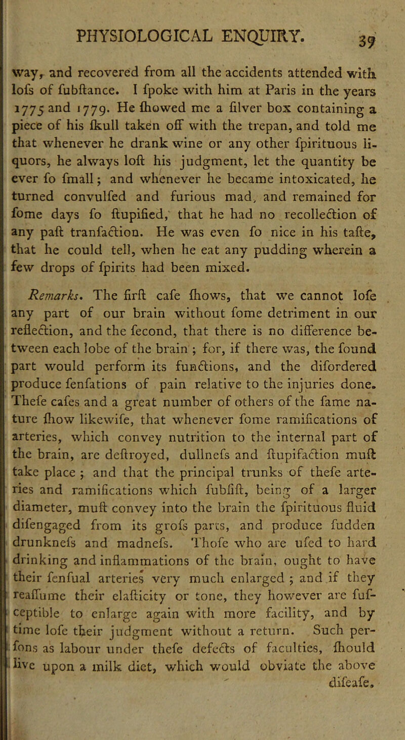 way, and recovered from all the accidents attended with lofs of fubftance. I fpoke with him at Paris in the years 1775 and 1779. He ftiowed me a filver box containing a piece of his fkull taken off with the trepan, and told me that whenever he drank wine or any other fpirituous li- quors, he always loft his judgment, let the quantity be ever fo fmall; and whenever he became intoxicated, he turned convulfed and furious mad, and remained for fome days fo ftupified, that he had no recolle&ion of any paft tranfaction. He was even fo nice in his tafte, that he could tell, when he eat any pudding wherein a few drops of fpirits had been mixed. Remarks. The firft cafe {hows, that we cannot lofe any part of our brain without fome detriment in our reflection, and the fecond, that there is no difference be- tween each lobe of the brain ; for, if there was, the found part would perform its fumftions, and the difordered produce fenfations of pain relative to the injuries done. Thefe cafes and a great number of others of the fame na- ture {how likewife, that whenever fome ramifications of arteries, which convey nutrition to the internal part of the brain, are deftroyed, dullnefs and ftupifaction muft take place ; and that the principal trunks of thefe arte- ries and ramifications which fubfift, being of a larger diameter, muft convey into the brain the fpirituous fluid difengaged from its grofs parrs, and produce fudden drunknefs and madnefs. Thofe who are ufed to hard drinking and inflammations of the brain, ought to have their fenfual arteries very much enlarged ; and if they reaffume their elafticity or tone, they however are fuf- ceptible to enlarge again with more facility, and by time lofe their judgment without a return. Such per- sons as labour under thefe defects of faculties, fhould live upon a milk diet, which would obviate the above difeafe.