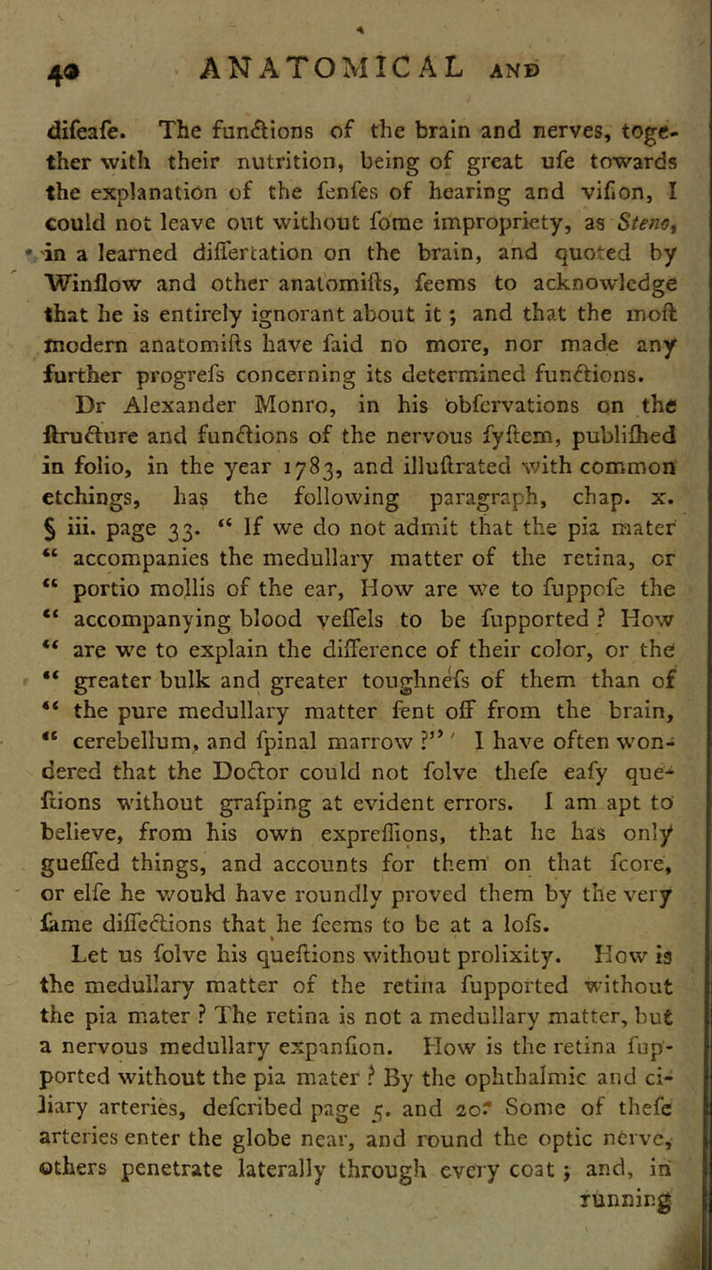 4® difeafe. The fun&ions of the brain and nerves, toge- ther with their nutrition, being of great ufe towards the explanation of the fenfes of hearing and vifiOn, I could not leave out without forae impropriety, as Steno, # in a learned differcation on the brain, and quoted by Winllow and other anatomifts, feems to acknowledge that he is entirely ignorant about it; and that the mod: modern anatomifts have faid no more, nor made any further progrefs concerning its determined functions. Dr Alexander Monro, in his obfervations on the ftrufture and functions of the nervous fyffem, publifhed in folio, in the year 1783, and illuftrated with common etchings, has the following paragraph, chap. x. § iii. page 33. “ If we do not admit that the pia mater “ accompanies the medullary matter of the retina, or “ portio mollis of the ear, How are we to fuppofe the “ accompanying blood veffels to be fupported ? How “ are we to explain the difference of their color, or the “ greater bulk and greater toughnefs of them than of “ the pure medullary matter fent off from the brain, 46 cerebellum, and fpinal marrow i’y' I have often won- dered that the Doctor could not folve thefe eafy que- ftions without grafping at evident errors. I am apt to believe, from his own expreffions, that he has only gueffed things, and accounts for them on that fcore, or elfe he would have roundly proved them by the very fame directions that he feems to be at a lofs. » Let us folve his queftions without prolixity. How is the medullary matter of the retina fupported without the pia mater ? The retina is not a medullary matter, but a nervous medullary expanfion. How is the retina fup- ported without the pia mater ? By the ophthalmic and ci- liary arteries, deferibed page 5. and 20? Some of thefe arteries enter the globe near, and round the optic nerve, others penetrate laterally through every coat $ and, ini running