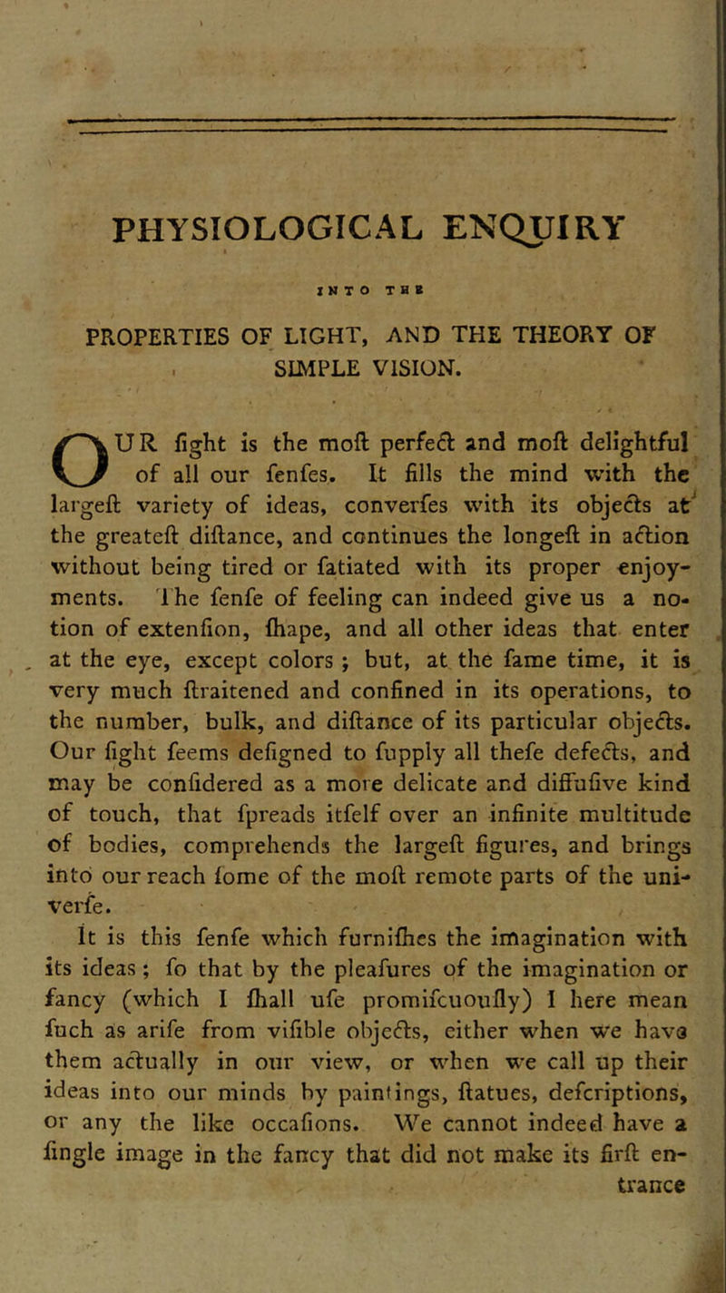 / —— — PHYSIOLOGICAL ENQUIRY l into m PROPERTIES OF LIGHT, AND THE THEORY OF . SIMPLE VISION. OUR fight is the moft perfed and moft delightful of all our fenfes. It fills the mind with the largeft variety of ideas, converfes with its objects at the greateft diflance, and continues the longeft in action without being tired or fatiated with its proper enjoy- ments. The fenfe of feeling can indeed give us a no- tion of extenfion, fhape, and all other ideas that enter , at the eye, except colors ; but, at the fame time, it is very much ftraitened and confined in its operations, to the number, bulk, and diftance of its particular objeds. Our fight feems defigned to fupply all thefe defeds, and may be confidered as a more delicate and diffufive kind of touch, that fpreads itfelf over an infinite multitude of bodies, comprehends the largeft figures, and brings into our reach lome of the moft remote parts of the uni- verse. It is this fenfe which furnifhes the imagination with its ideas; fo that by the pleafures of the imagination or fancy (which I fhall ufe promifeuoufly) I here mean fuch as arife from vifible objeds, either when we havs them actually in our view, or when we call up their ideas into our minds by paintings, ftatues, deferiptions, or any the like occafions. We cannot indeed have a Tingle image in the fancy that did not make its firft en- trance