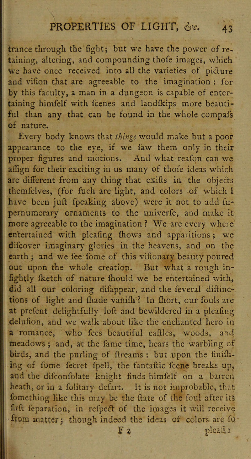 trance through the'fight; but we have the power of re- taining, altering, and compounding thofe images, which we have once received into all the varieties of picture and vifion that are agreeable to the imagination : for by this faculty, a man in a dungeon is capable of enter- taining himfelf with fcenes and landfkips more beauti- ful than any that can be found in the whole compafs of nature. Every body knows that things would make but a poor appearance to the eye, if we faw them only in their proper figures and motions. And what reafon can we alfign for their exciting in us many of thofe ideas which are different from any thing that exifts in the objects themfelves, (for fuch are light, and colors of which I have been juft fpeaking above) were it not to add fu- pernumerary ornaments to the univerfe, and make it more agreeable to the imagination ? We are every where entertained with pleafing fhows and apparitions ; we difcover imaginary glories in the heavens, and on the earth ; and we fee fome of this vifionary beauty poured out upon the whole creation. But what a rough in- fightly fketch of nature ihould we be entertained with, did all our coloring difappear, and the feveral diftinc- tions of light and fhade vanifh ? In fhort, our fouls are at prefent delightfully loft and bewildered in a pleafing delufion, and we walk about like the enchanted hero in a romance, who fees beautiful caftles, woods, and meadows ; and, at the fame time, hears the warbling of birds, and the purling of ftreams : but upon the finiih- ing of fome fecret fpell, the fantaftic fcene breaks up? and the difconfolate knight finds himfelf on a barren heath, or in a folitary defart. It is not improbable, that fomething like this may be the ftate of the foul after its firft reparation, in refpeef of the images it will receive from matter; though indeed the ideas of colors are fo F z plead 1