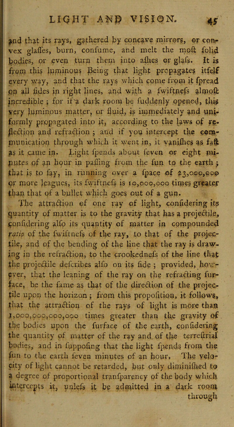 L I<? H T AND VISION. ^nd that its rays, gathered by concave mirrors, ©r con* vex glafles, burn, confume, and melt the moft fofld bodies, or even turn them into a&es or glafs. It is from this luminous Being that light propagates itfelf every way, and that the rays which come from it fpread on all tides in right lines, and with a fwiftnefs almoft incredible ; for if'a dark room be fuddenly opened, this very luminous matter, or fluid, is immediately and uni- formly propagated into it, according to the laws of re- flection and refraction ; and if you intercept the eom- nmnication through which it went in, it vanishes as faft as it came in. Light fpends about feven or eight mi- nutes pf an hour in palling from the fun to the earth $ that is to fay, in running over a fpace of 23,000,000 or more leagues, its fwiftnefs is 10,000,000 times greater than that of a bullet which goes out of a gun. The attraction of one ray of light, conndering its quantity of matter is to the gravity that has a projeCtile, fonfldering alfo its quantity of matter in compounded ratio of the fwiftnefs of the ray, to that of the projec- tile, and of the bending of the line that the ray is draw- ing in the refraction, to the crookednefs of the line that the projeCiile deferibes alfo on its fide ; provided, how- ever, that the leaning of the ray on the refracting fur- face, be the fame as that of the direction of the projec- tile upon the horizon ; from this propofition, it follows, that the attraction of the rays of light is more than 1,000,000,000,000 times greater than the gravity of the bodies upon the furface of the earth, considering the quantity of matter of the ray .and of the terreflriaf bodies, and in fuppofing that the light fpends from the fun to the earth feven minutes of an flour, The velo- city of light cannot be retarded, but only diminilhed £0 a degree of proportional tranfparency of the body which intercepts it, unlefs it be admitted in a dark room through