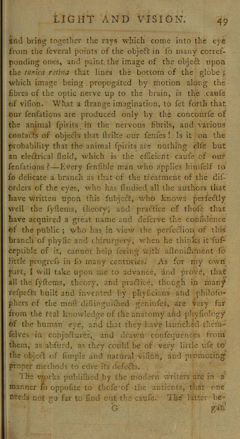 and bring together the rays which come into the eye from the feveral points of the object in fo many corref- ponding ones, and paint the image of the object upon the tunica retina that lines the bottom of the globe % which image being propogated by motion along the fibres of the optic nerve up to the brain, is the .caufe of vifion. What a ftrange imagination, to fet forth that Our fenfations are produced only by the concourfe of the animal fpirits in the nervous fibrils, and various contacts of objects that ftrike our fenfes ! Is it on the probability that the animal fpirits are nothing elfe but an electrical fluid, which is the efficient caufe of our fenfations ?—Every fenfible man who applies himfelf to fo delicate a branch as that of the tieatment of the dif- Orders of the eyes, who has ftudied all the authors that have written upon this fubjcct, who knows perfectly well the fyftems, theory^ add practice of thofe that have acquired a great name and deferve the confidence of the public ; who has, in view the perfection of this branch of phyfic and chirurgery, when he thinks itTuf- ceptible of it, cannot help feeing with aftonifhment fo little progrefs in fo many centuries. As for my own part, I will take upon me to advance, and prove, thaf ail the fyftems, theory, and practice, though in many refpefts built and invented by phyficians afid philofo- phers of the mod diftinguiihed genitvfes, are very far from the real knowledge of the anatomy arid phyfiology bf the human eye, and that they have launched them- felves in conjectures, and drawn confequences from them, as abfurd, as they could be of very little ufe to the object of fiinpie and natural vifion, and promoting proper methods to cure.its'defects. , The works published by the modern writers are in a manner fo oppofite to thofe'of the antients, that one hfeeds not no far to find out the caufe. The latter be* ' - - „ ;i G ga&