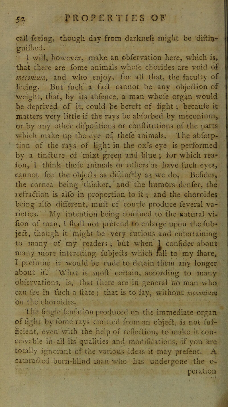 call feeing, though day from darknefs might be diftin- guimed. I will, however, make an observation here, which is, that there are fome animals whole chorides are void of meconium, and who enjoy, for all that, the faculty of feeing. But fuch a fact cannot be any objection of weight, that, by its abfejnce, a man whole organ would be deprived of it, could be bereft of fight ; becaufe it matters very little if the rays be abforbed by meconium, or by any other difpofitions or conflitutions of the parts which make up the eye of thefe animals. lhe abforp- tion of the rays of light in the ox’s eye is performed by a tincture of mixt green and blue ; for which rea- fon, I think thofe animals or others as have fuch eyes, cannot fee the objects as diftinctly as we do» Befides, the cornea being thicker, and the humOrs denfer, the refraction is alfo in proportion to it ; and the choroides being alfo different, mult of courfe produce feveral va- rieties. Mv intention being confined to the natural vi- non of man, I fhall not pretend to enlarge upon the fub- ject, though it might be very curious and entertaining to many of my readers j but when I confider about many more interefling fubjects which £i\l to my fhare, I prefume it would be rude to detain them any longer about it. 'What is moll: certain, according to many obfervations, is, that there are in general no man who can fee in fuch a Hate; that is to fay, without meconium on the choroides. The fingle fenfation produced on the immediate organ of fight by fome rays emitted from an object, is not fuf- ficient, even with the help of reflection, to make it con- ceivable in all its qualities and modifications, if vou are totally ignorant of the various ideas it may preient. A cataracied born-blind man who lias undergone the o- peration