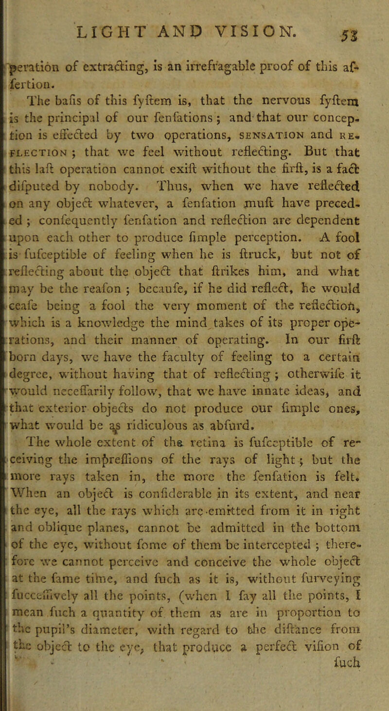 peration of extracting, is an irrefragable proof of this af- fertion. The bans of this fyftem is, that the nervous fyftem is the principal of our fenfations ; and that our concep- tion is effected by two operations, sensation and re- flection ; that we feel without reflecting. But that this laft operation cannot exift without the firft, is a fact difputed by nobody. Thus, when we have reflected on any object whatever, a fenfation gmuft have preced- ed ; confequently fenfation and reflection are dependent upon each other to produce Ample perception. A fool is fufceptible of feeling when he is {truck, but not of reflecting about the object that {trikes him, and what I may be the reafon ; becaufe, if he did reflect, he would ceafe being a fool the very moment of the reflection, which is a knowledge the mind takes of its proper ope- rations, and their manner of operating. In our flrft born days, we have the faculty of feeling to a certain degree, without having that of reflecting ; otherwife it would neceffarily follow, that we have innate ideas, and that exterior objects do not produce our Ample ones, what would be a^s ridiculous as abfurd. The whole extent of the retina is fufceptible of re- ceiving the im^reflions of the rays of light; but the more rays taken in, the more the fenfation is felt. When an object is conflderable in its extent, and near the eye, all the rays which are-emitted from it in right and oblique planes, cannot be admitted in the bottom of the eye, without fome of them be intercepted ; there- fore we cannot perceive and conceive the whole object at the fame tilue, and fuch as it is, without furveying fucc'cxAvely all the points, (when 1 fay all the points, l mean fuch a quantity of them as are in proportion to 1 the pupil’s diameter, with regard to the diftance from the object to the eye, that produce a perfect vifion of fuch