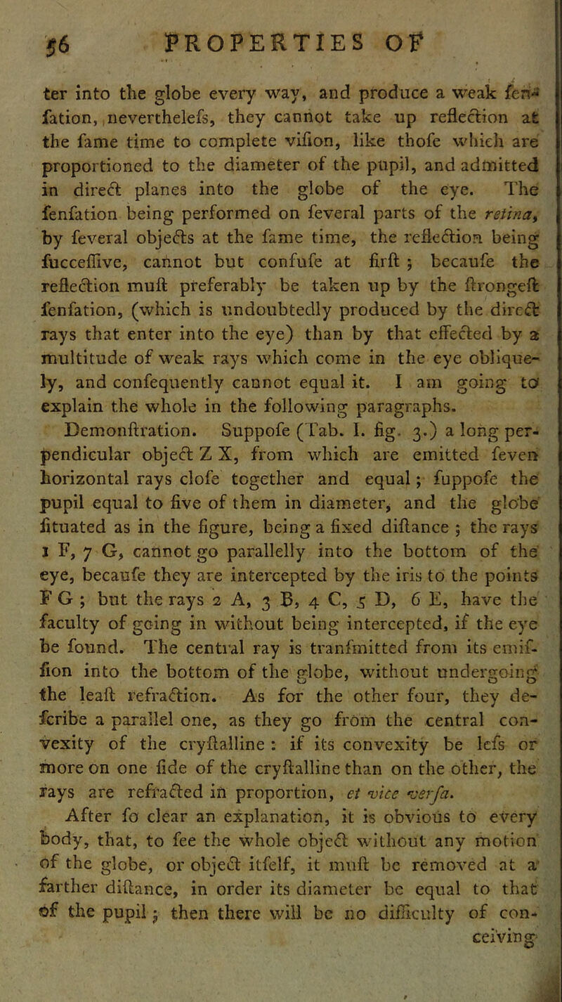 t J m ter into the globe every way, and produce a weak fen-* fation, neverthelefs, they cannot take up reflection at the fame time to complete vifion, like thofe which are proportioned to the diameter of the pupil, and admitted in direct planes into the globe of the eye. The fenfation being performed on feveral parts of the retina, by feveral objects at the fame time, the reflection being fucceffive, cannot but confute at firft ; becaufe the reflection mult preferably be taken up by the itrongeffc fenfation, (which is undoubtedly produced by the direct rays that enter into the eye) than by that effected by a multitude of weak rays which come in the eye oblique- ly, and confequently cannot equal it. I am going tot explain the whole in the following paragraphs. Bemonftration. Suppofe (Tab. I. fig. 3.) a long per- pendicular objeft Z X, from which are emitted feven horizontal rays clofe together and equal; fuppofe the pupil equal to five of them in diameter, and the globe fituated as in the figure, being a fixed diltance ; the rays 1 F, 7 G, cannot go parallelly into the bottom of the eye, becaufe they are intercepted by the iris to the points F G ; but the rays 2 A, 3 B, 4 C, 5 D, 6 E, have the faculty of going in without being intercepted, if the eye be found. The central ray is tranfmitted from its emif- fion into the bottom of the fdobe, without undergoing the leaft refraction. As for the other four, they de- scribe a parallel one, as they go from the central con- vexity of the cryftalline : if its convexity be lcfs or more on one fide of the cryftalline than on the other, the rays are refracted in proportion, et vice verfa. After fo clear an explanation, it is obvious to every body, that, to fee the whole object without any motion of the globe, or object itfelf, it muft be removed at a farther diftance, in order its diameter be equal to that of the pupil j then there will be no difficulty of con- ceiving