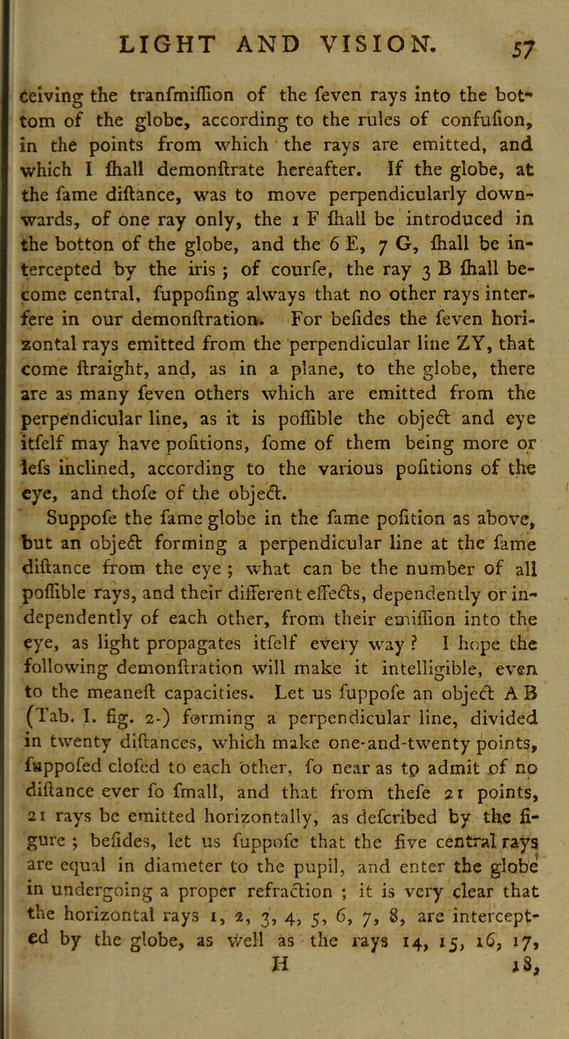 Ceiving the tranfmiffion of the feven rays into the bot- tom of the globe, according to the rules of confufion, in the points from which the rays are emitted, and which I fhall demonftrate hereafter. If the globe, at the fame diftance, was to move perpendicularly down- wards, of one ray only, the i F {hall be introduced in the botton of the globe, and the 6 E, 7 G, fhall be in- tercepted by the iris j of courfe, the ray 3 B fhall be- come central, fuppoling always that no other rays inter- fere in our demonftration. For befides the feven hori- zontal rays emitted from the perpendicular line ZY, that come ftraight, and, as in a plane, to the globe, there are as many feven others which are emitted from the perpendicular line, as it is poffible the object and eye itfelf may have pofitions, fome of them being more or lefs inclined, according to the various pofitions of the eye, and thofe of the object. Suppofe the fame globe in the fame pofition as above, but an objedt forming a perpendicular line at the fame diftance from the eye ; what can be the number of all poffible rays, and their different effects, dependently or in- dependently of each other, from their emiffion into the eye, as light propagates itfelf every way ? I hope the following demonftration will make it intelligible, even to the meaneft capacities. Let us fuppofe an objedt A B (Tab. I. fig. 2-) forming a perpendicular line, divided in twenty diftances, which make one-and-twenty points, fappofed clofed to each other, fo near as tp admit of no diftance ever fo fmall, and that from thefe 21 points, 21 rays be emitted horizontally, as deferibed by the fi- gure ; befides, let us fuppofe that the five central rays are equal in diameter to the pupil, and enter the globe in undergoing a proper refraction ; it is very clear that the horizontal rays 1, 2, 3, 4, 5, 6, 7, 8, are intercept- ed by the globe, as well as the rays 14, 15, 16, 17, H *3,