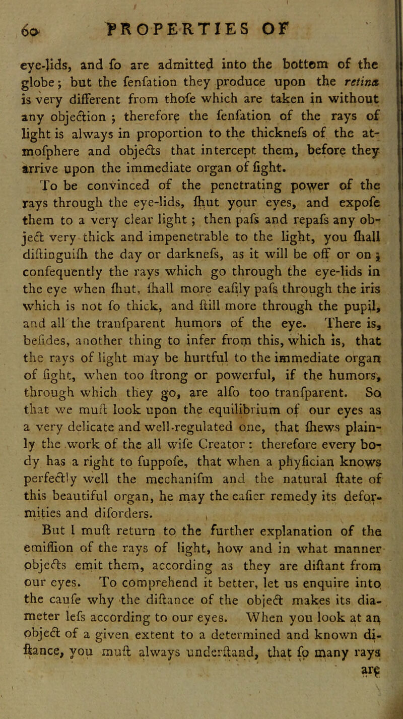 eye-Uds, and fo are admitted into the bottom of the globe; but the fenfation they produce upon the retina, is very different from thofe which are taken in without any objection j therefore the fenfation of the rays of light is always in proportion to the thicknefs of the at- mofphere and objects that intercept them, before they arrive upon the immediate organ of fight. To be convinced of the penetrating power of the rays through the eye-lids, fhut your eyes, and expofe them to a very clear light ; then pafs and repafs any ob- ject very thick and impenetrable to the light, you {hall diftinguifh the day or darknefs, as it will be off or on j confequently the rays which go through the eye-lids in the eye when fhut, lhall more eafily pafs through the iris which is not fo thick, and {till more through the pupil, and all the tranfparent humors of the eye. There is, befides, another thing to infer from this, which is, that the rays of light may be hurtful to the immediate organ of fight, when too ftrong or powerful, if the humors, through which they go, are alfo too tranfparent. So. that we mull; look upon the equilibrium of our eyes as a very delicate and well-regulated one, that {hews plain- ly the work of the all wife Creator : therefore every bo- dy has a right to fuppofe, that when a phyfician knows perfectly well the mechanifm and the natural ftate of this beautiful organ, he may the eafier remedy its defor- mities and diforders. , But l muff return to the further explanation of the emiffion of the rays of light, how and in what manner pbjedts emit them, according as they are diftant from our eyes. To comprehend it better, let us enquire into the caufe why the diftance of the objedt makes its dia- meter lefs according to our eyes. When you look at an object of a given extent to a determined and known di- ftance, you muff always underftand, that fo many rays ar£