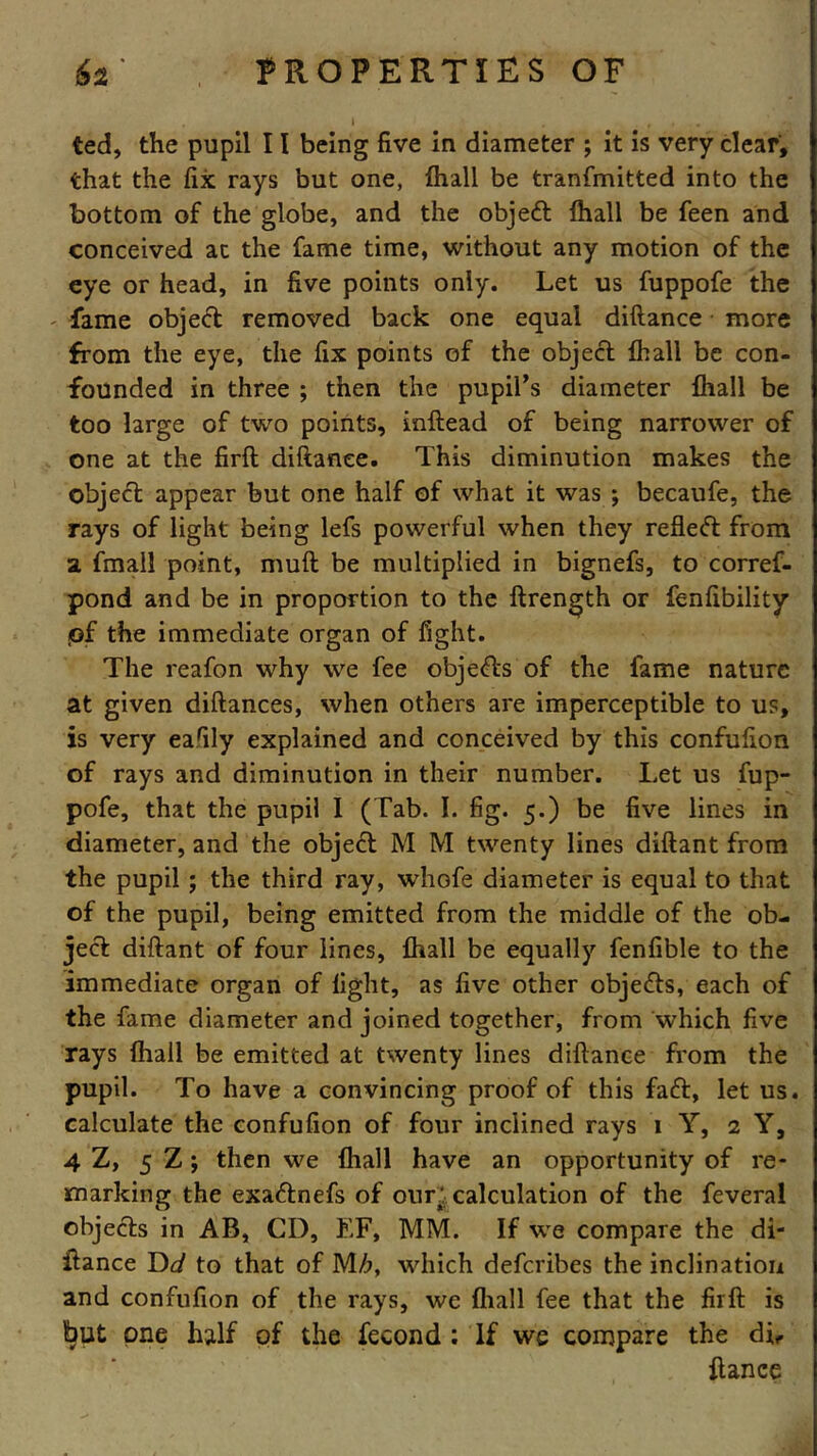 ted, the pupil 11 being five in diameter ; it is very clear, that the fix rays but one, fhall be tranfmitted into the bottom of the globe, and the objedt fhall be feen and conceived at the fame time, without any motion of the eye or head, in five points only. Let us fuppofe the ' fame object removed back one equal diftance more from the eye, the fix points of the object {hall be con- founded in three ; then the pupil’s diameter fhall be too large of two points, inftead of being narrower of one at the firfl diftance. This diminution makes the object appear but one half of what it was ; becaufe, the rays of light being lefs powerful when they refleft from a. fmall point, muft be multiplied in bignefs, to corref- pond and be in proportion to the ftrength or fenfibility pf the immediate organ of fight. The reafon why we fee obje<fts of the fame nature at given diftances, when others are imperceptible to us, is very eafily explained and conceived by this confufion of rays and diminution in their number. Let us fup- pofe, that the pupil I (Tab. I. fig. 5.) be five lines in diameter, and the object M M twenty lines diftant from the pupil; the third ray, whofe diameter is equal to that of the pupil, being emitted from the middle of the ob- ject diftant of four lines, fhall be equally fenfible to the immediate organ of fight, as five other objects, each of the fame diameter and joined together, from which five rays fhall be emitted at twenty lines diftance from the pupil. To have a convincing proof of this fa£t, let us. calculate the confufion of four inclined rays 1 Y, 2 Y, 4 Z, 5 Z j then we fhall have an opportunity of re- marking the exa&nefs of our; calculation of the feveral objects in AB, CD, EF, MM. If we compare the di- ftance Dd to that of M/j, which deferibes the inclination and confufion of the rays, we fhall fee that the firft is Ijut one half of the fecond: If we compare the di, fiance