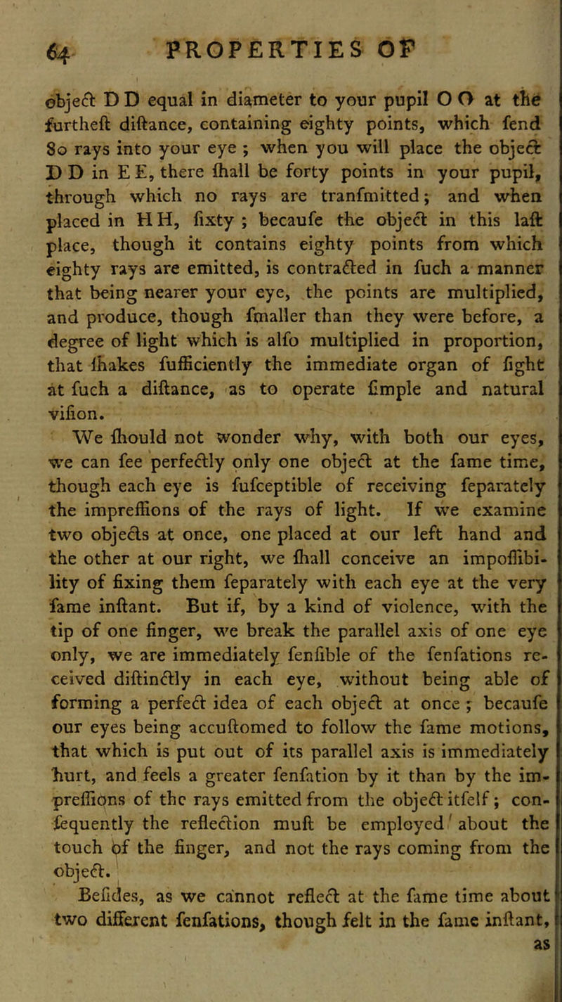object D D equal in diameter to your pupil O O at the furtheft diftance, containing eighty points, which fend 80 rays into your eye ; when you will place the object D D in EE, there fhall be forty points in your pupil, through which no rays are tranfmitted; and when placed in H H, fixty ; becaufe the object in this laft place, though it contains eighty points from which eighty rays are emitted, is contradted in fuch a manner that being nearer your eye, the points are multiplied, and produce, though fmaller than they were before, a degree of light which is alfo multiplied in proportion, that lhakes fufficiently the immediate organ of fight at fuch a diftance, as to operate Ample and natural vifion. We fhould not wonder why, with both our eyes, we can fee perfectly only one object at the fame time, though each eye is fufceptible of receiving feparately the imprefEons of the rays of light. If we examine two objects at once, one placed at our left hand and the other at our right, we fhall conceive an impofiibi- lity of fixing them feparately with each eye at the very fame inftant. But if, by a kind of violence, with the tip of one finger, we break the parallel axis of one eye only, we are immediately fenfible of the fenfations re- ceived diftindtly in each eye, without being able of forming a perfect idea of each object at once ; becaufe our eyes being accuftomed to follow the fame motions, that which is put out of its parallel axis is immediately hurt, and feels a greater fenfation by it than by the im- prefliqns of the rays emitted from the objedt itfelf; con- fequently the reflection muft be employed' about the touch t>f the finger, and not the rays coming from the object. Befides, as we cannot reflect at the fame time about two different fenfations, though felt in the fame inftant, as
