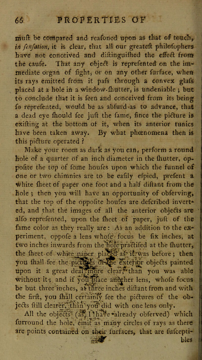 mull be compared and reafoned upon as that of touch, in fenfation, it is clear, that all our greateft philofophers have not conceived and diftinguifhed the effect from the caufe. That any object is reprefented on the im- mediate organ of light, or on any other furface, when its rays emitted from it pafs through a convex glafs placed at a hole in a window-fhutter, is undeniable ; but to conclude that it is feen and conceived from its being fo reprefented, would be as abfard*as to advance, that a dead eye Ihould fee juft the fame, fince the picture is exifting at the bottom of it, when its anterior tunics have been taken away. By what phcenomena then is this picture operated ? Make your room as dark as you can, perform a round hole of a quarter of an inch diameter in the fhutter, op- pofite the top of fame houfes upon which the funnel of one or two chimnies are to be eafily efpied, prefent a ^'hite flieet of paper one foot and a half diftant from the hole ; then you will have an opportunity of obferving, that the top of the oppofite houfes are defcribed invert* ed, and that the images of all the anterior objefts are alfo reprefented, upon the Iheet -of paper, juft of the fame color as they really are : As an addition to the ex- periment, oppofe a lens whofeb focus be fix inches, at All the objects (ai|.I 'have■•already obferved) which furround the hole, emit as many circles of rays as there are points contained on their furfaces, that are fufeepti- bles