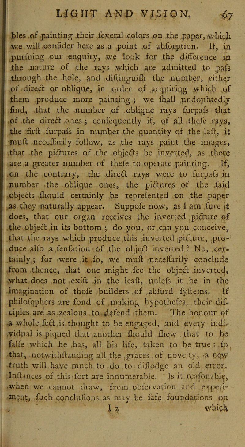 bles of painting their federal colors on the paper, which we will conlider here as a point of abforption, If, in purfuing our enquiry, w,e look for the difference in the nature of the rays which are admitted to pafs through the hole, and diftinguifh the number, eithe.r of dired or oblique, in order of acquiring which qf them produce more painting ; we fhall undoubtedly find, that the number of oblique rays furpafs that of the direct ones j confequently if, of all thefe rays, the fil'd furpafs in number the quantity of the lad, it mull necedarily follow, as the rays paint the images, that the pictures of the objects be inverted, as there are a greater number of thefe to operate painting. If, on the contrary, the direct rays were to furpafs in number the oblique ones, the pictures of the faid objects fhould certainly be reprefented on the paper as they naturally appear. Sqppofe now, as I am fure it does, that our organ receives the inverted picture of the object in its bottom ; do you, or can you conceive, that the rays which produce this inverted picture, pro- duce alfo a fenJation of the object inverted? No, cer- tainly ; for were it ,fo, we mull necedarily conclude from thence, that one might fee the object inverted, what does not exid in the lead, unlefs it be in the imagination of thofe builders of abfurd fyftems. If philofophers are fond of making hypothefes, their dif- ciples are as zealous to defend them. The honour of a whole feet is thought to be engaged, and every indi- vidual is piqued that another fliould fhew that to be falfe which he .has, all his life, taken to be true : fp that, notwithftanding all the graces of novelty, -a now truth will have much to do . to didodge an old error. Indances of this fort are innumerable. Is it reasonable, when we cannot draw, from obfervation and experi- ment, fuch conclufions as may be fafe foundations on J Z which