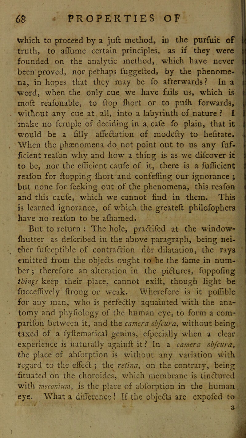 which to proceed by a juft method, in the purfuit of truth, to afiume certain principles, as if they were founded on the analytic method, which have never been proved, nor perhaps fuggefted, by the phenome- na, in hopes that they may be fo afterwards ? In a word, when the only cue we have fails us, which is moft reafonable, to ftop fhort or to pulh forwards, without any cue at all, into a labyrinth of nature ? I make no fcruple of deciding in a cafe fo plain, that it would be a filly afFeCtatlon of modefty to hefitate. When the phenomena do not point out to us any fuf- ficient reafon why and how a thing is as we difcover it to be, nor the efficient caufe of it, there is a fufficient reafon for flopping fhort and confeffing our ignorance ; but none for feeking out of the phenomena, this reafon and this caufe, which we cannot find in them. This is learned ignorance, of which the greateft philofophers have no reafon to be afhamed. But to return : The hole, praCtifed at the window- fhutter as defcribed in the above paragraph, being nei- ther fufceptible of contraction nor dilatation, the rays emitted from the objeCts ought to be the fame in num- ber ; therefore an alteration in the pictures, fuppofing things keep their place, cannot exift, though light be fucceffively ftrong or weak. Wherefore is it poffible for any man, who is perfectly aquainted with the ana- tomy and phyfiology of the human eye, to form a com- parifon between it, and the camera obfcura, without being taxed of a fyftematical genius, efpecially when a clear experience is naturally againft it? In a camera obfcurat the place of abforption is without any variation with regard to the effeCt ; the retina, on the contrary, being fituated on the choroides, which membrane is tinCtured with meconium, is the place of abforption in the human eye. What a difference ! If the objects are expofed to a