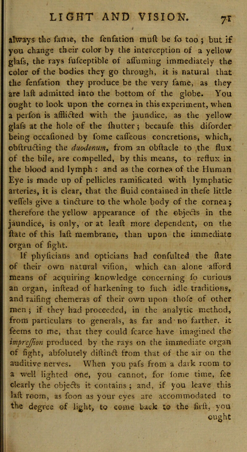 7r always the fame, the fenfation muft be fo too ; but if you change their color by the interception of a yellow glafs, the rays fufceptible of affuming immediately the color of the bodies they go through, it is natural that the fenfation they produce be the very fame, as they are laft admitted into the bottom of the globe. You ought to look upon the cornea in this experiment, when a perfon is afflicted with the jaundice, as the yellow glafs at the hole of the {hutter; becaufe this diforder being occafioned by fome caffeous concretions, which, obftruding the duodenum, from an obftacle to the flux of the bile, are compelled, by this means, to reflux in the blood and lymph : and as the cornea of the Human Eye is made up of pellicles ramificated with lymphatic arteries, it is clear, that the fluid contained in thefe little veffels give a tindure to the whole body of the cornea; therefore the yellow appearance of the objects in the jaundice* is only, or at leaft more dependent, on the ftate of this laft membrane, than upon the immediate organ of fight. If phyficians and opticians had confulted the ftate of their own natural vifton, which can alone afford means of acquiring knowledge concerning fo curious an organ, inftead of harkening to filch idle traditions, and raffing chemeras of their own upon thofc of other men ; if they had proceeded, in the analytic method, from particulars to generals, As far and no farther, it feems to me, that they could fcarce have imagined the imprejfion produced by the rays on the immediate organ of fight, abfolutely diftind from that of the air on the auditive nerves. When you pafs from a dark room to a well lighted one, you cannot, for iome time, fee clearly the objeds it contains ; and, if you leave this laft room, as foon as your eyes are accommodated to the degree of light, to come back to the firft, you ought