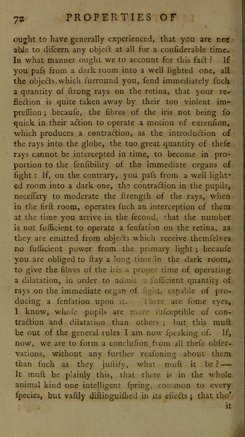 7z j PROPERTIES OF ought to have generally experienced, that you are not able to difcern any object at all for a confiderable time. In what manner ought we to account for this fact ? If you pafs from a dark room into a well lighted one, all the objects,which furround you, fend immediately fuch a quantity of Among rays on the retina, that your re- flection is quite taken away by their too violent im- prefiion ; becaufe, the fibres of the iris not being fo quick in their action to operate a motion of extenfion, which produces a contraction, as the introduction of the rays into the globe, the too gre^t quantity of thefe rays cannot be intercepted in time, to become in pro- portion to the fenfibility of the immediate organs of fight : If, on the contrary, you pafs from a well light' ed room into a dark one, ths contraction in the pupils, neceflary to moderate the ftrength of the rays, when in the firft room, operates fuch an interception of them at the time you arrive in the fecond. that the number is not fulficient to operate a fenfation on the retina, as they are emitted from objects which receive tliemfelves no fulficient power from the primary light ; becaufe you are obliged to ftay a long time in the dark room, to give the fibres of the iris a proper time of operating a dilatation, in order to admit a Sufficient quantity of rays on the immediate organ of .right, capable of pro- ducing a fenfation upoii it. There are fome eyes, I know, whofe pupils are more iufceptible of con- traction and dilatation than others ; but this mult be out of the general rules I am now fpeaking of. If, now, we are to form a conc]ufion,fcom all thefe obfer- vations, without any further reafoning about them than fuch as they juftify, what mu ft it be ? — It muft be plainly this, that there is in the whole animal kind one intelligent fpring, common to every fpecies, but vaftly diftinguiffied in its efieds j that tho* it