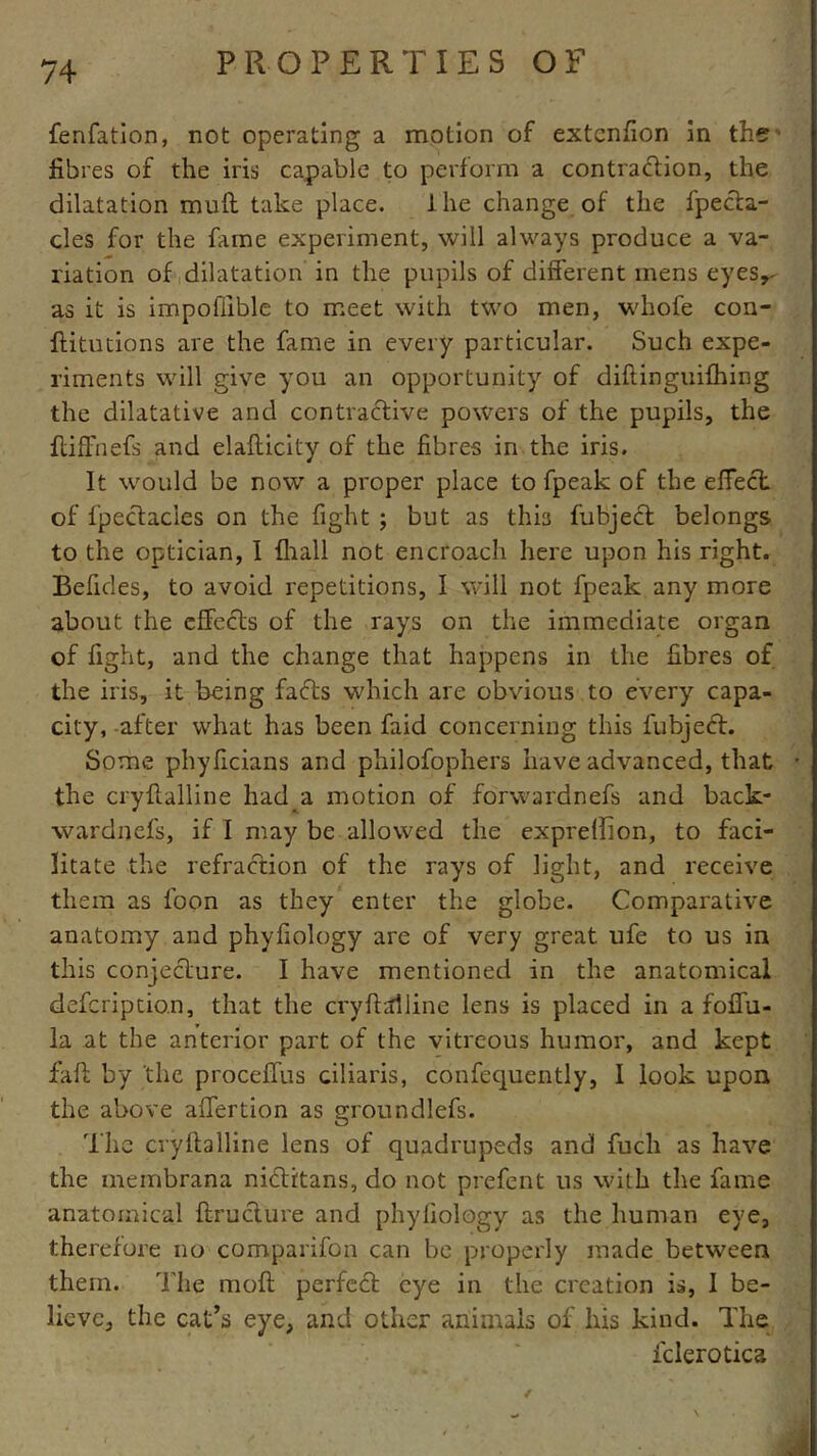 fenfation, not operating a motion of extcnfion in the fibres of the iris capable to perform a contraction, the dilatation muft take place. 1 he change of the fpecta- cles for the fame experiment, will always produce a va- riation of dilatation in the pupils of different mens eyes,- as it is impoliible to meet with two men, whofe con- ftitutions are the fame in every particular. Such expe- riments will give you an opportunity of diflinguifhing the dilatative and contractive powers of the pupils, the ftiffnefs and elafticity of the fibres in the iris. It would be now a proper place to fpeak of the effect of fpectacies on the fight ; but as this fubject belongs to the optician, I {hall not encroach here upon his right. Befides, to avoid repetitions, I will not fpeak any more about the effects of the rays on the immediate organ of fight, and the change that happens in the fibres of the iris, it being fafts which are obvious to every capa- city, after what has been faid concerning this fubject. Some phyficians and philofophers have advanced, that the cryftalline had.a motion of forwardnefs and back- wardnefs, if I may be allowed the expreflion, to faci- litate the refraction of the rays of light, and receive them as foon as they enter the globe. Comparative anatomy and phyfiology are of very great ufe to us in this conjecture. I have mentioned in the anatomical defcriptio.n, that the cryftalline lens is placed in a foffu- la at the anterior part of the vitreous humor, and kept fait by the proceffus ciliaris, confequently, I look upon the above affertion as groundlefs. The cryftalline lens of quadrupeds and fuch as have the membrana nidtitans, do not prefent us with the fame anatomical ftructure and phyfiology as the human eye, therefore no comparifon can be properly made between them. The moft perfect eye in the creation is, I be- lieve, the cat’s eye, and other animals of his kind. The fclerotica /