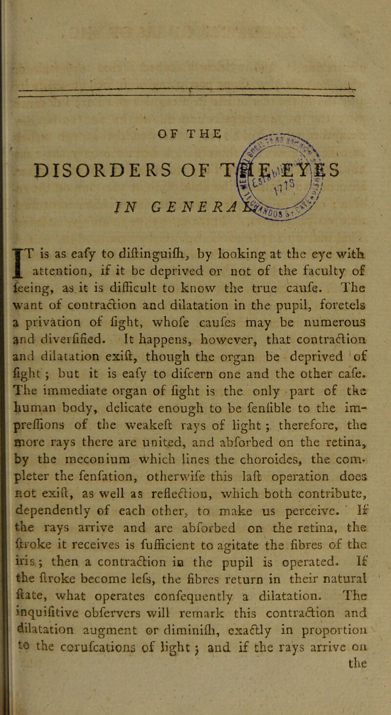 -f—- OF THE DISORDERS OF T IN GENERA EYES IT is as eafy to diftinguifh, by looking at the eye with attention, if it be deprived or not of the faculty of feeing, as it is difficult to know the true caufe. The want of contraction and dilatation in the pupil, foretels a privacion of fight, whofe caufes may be numerous and diverfified. It happens, however, that contraction and dilatation exift:, though the organ be deprived of fight ; but it is eafy to difeern one and the other cafe. The immediate organ of fight is the only part of tke human body, delicate enough to be fenlible to the im- preffions of the weakeft rays of light; therefore, the more rays there are united, and abforbed on the retina, by the meconium which lines the choroides, the corn- pleter the fenfation, otherwife this laft operation does not exift, as well as reflection, which both contribute, dependently of each other, to make us perceive. If the rays arrive and are abforbed on the retina, the ftroke it receives is fufficient to agitate the fibres of the iris ; then a contraction in the pupil is operated. If the ftroke become lefs, the fibres return in their natural ftate, what operates confequently a dilatation. The inquifltive obfervers will remark this contraction and dilatation augment or diminifh, exaftly in proportion to the ccrufcations of light; and if the rays arrive on the