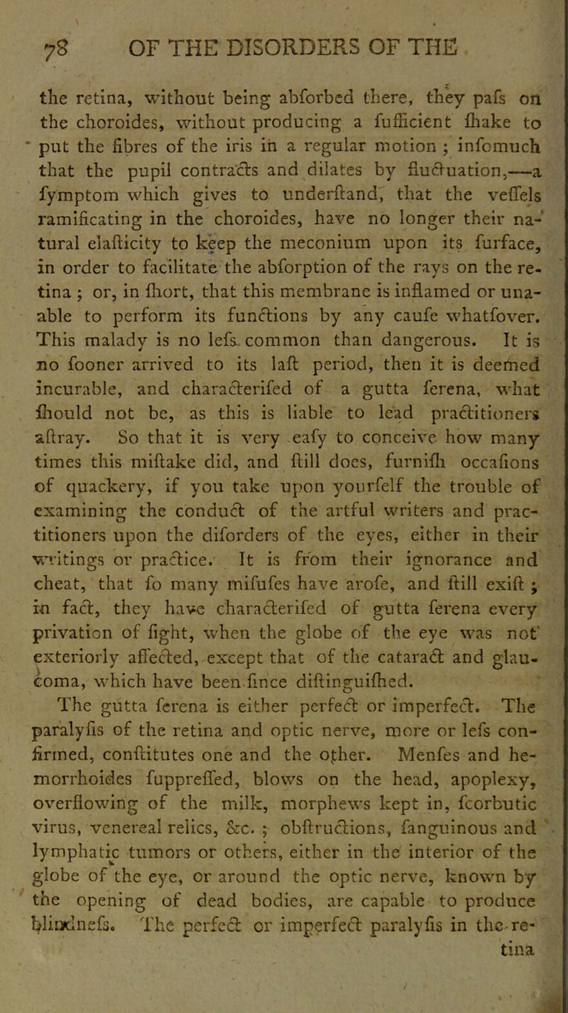the retina, without being abforbed there, they pafs on the choroides, without producing a fufficient fhake to ' put the fibres of the iris in a regular motion ; infomuch that the pupil contracts and dilates by fluctuation.—a fymptom which gives to underftand, that the veffels ramlficating in the choroides, have no longer their na- tural elafticity to keep the meconium upon its furface, in order to facilitate the abforption of the rays on the re- tina ; or, in fhort, that this membrane is inflamed or una- able to perform its functions by any caufe whatfover. This malady is no lefs common than dangerous. It is no fooner arrived to its laft period, then it is deemed incurable, and characterifed of a gutta ferena, what fhould not be, as this is liable to lead practitioners aftray. So that it is very eafy to conceive how many times this miftake did, and {till does, furnifh occafions of quackery, if you take upon yourfelf the trouble of examining the conduct of the artful writers and prac- titioners upon the diforders of the eyes, either in their writings or practice. It is from their ignorance and cheat, that fo many mifufes have arofe, and itill exift ; in fact, they have characterifed of gutta ferena every privation of fight, when the globe of the eye was not’ exteriorly affected, except that of the cataradt and glau- coma, which have been fince diftinguifhed. The gutta ferena is either perfect or imperfect. The paralyfis of the retina and optic nerve, more or lefs con- firmed, conftitutes one and the ovther. Menfes and he- morrhoides fuppreffed, blows on the head, apoplexy, overflowing of the milk, morphews kept in, fcorbutic virus, venereal relics, &c. ; obflructions, fanguinous and lymphatic tumors or others, either in the interior of the globe of the eye, or around the optic nerve, known by the opening of dead bodies, are capable to produce fyliodnefs. The perfect or imperfect paralyfis in the-re- tina )