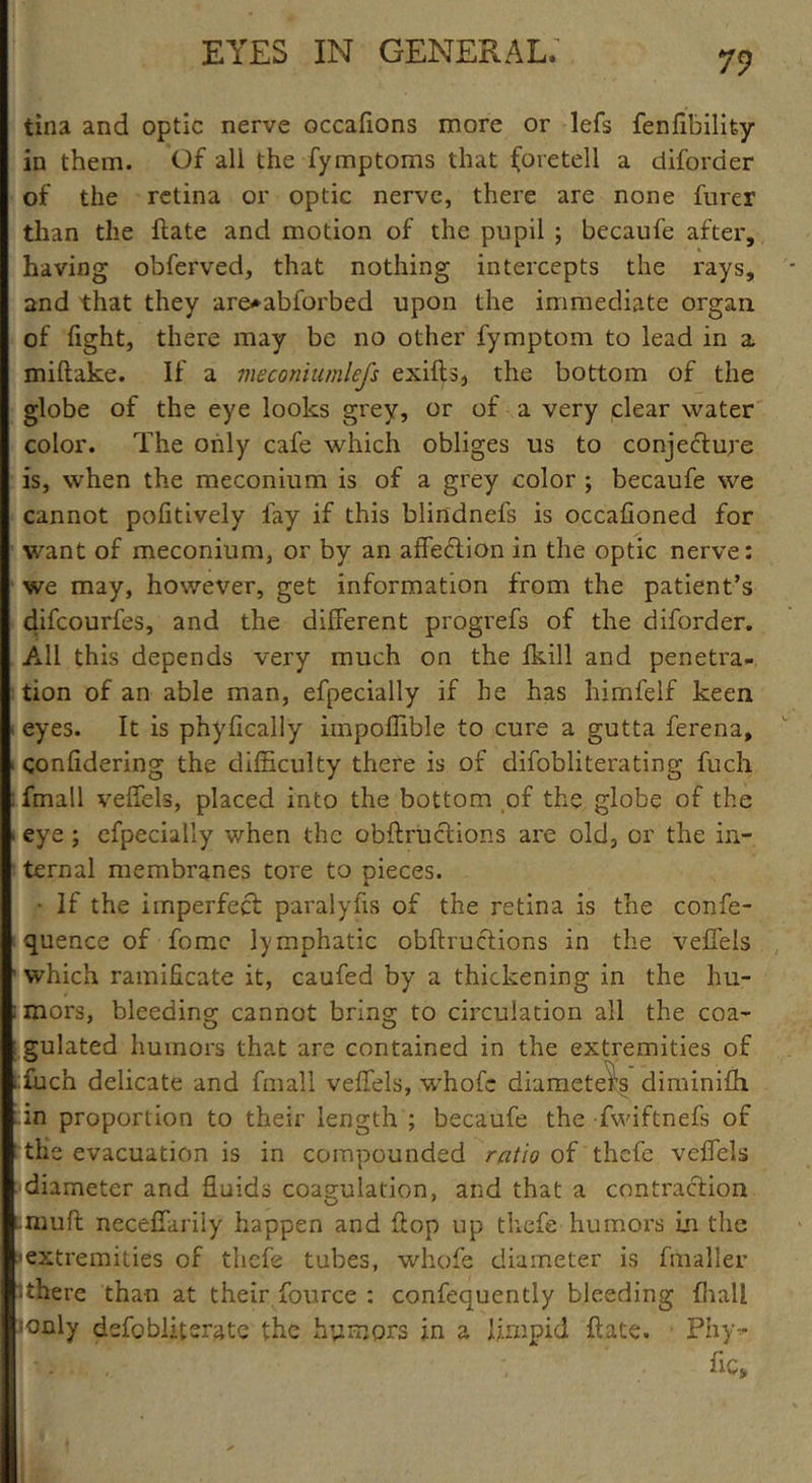 tina and optic nerve occafions more or lefs fenfibilifcy in them. Of all the fymptoms that (oretell a diforder of the retina or optic nerve, there are none furer than the Hate and motion of the pupil ; becaufe after, having obferved, that nothing intercepts the rays, and that they are*abforbed upon the immediate organ of fight, there may be no other fymptom to lead in a miftake. If a meconiumlefs exifts, the bottom of the globe of the eye looks grey, or of a very clear water color. The only cafe which obliges us to conjecture is, when the meconium is of a grey color ; becaufe we cannot pofitively lay if this blindnefs is occafioned for want of meconium, or by an affeCtion in the optic nerve: we may, however, get information from the patient’s difcourfes, and the different progrefs of the diforder. All this depends very much on the fkill and penetra- tion of an able man, efpecially if he has hirnfelf keen eyes. It is phyfically impoffible to cure a gutta ferena, confidering the difficulty there is of difobliterating fuch fmall veffels, placed into the bottom of the globe of the ■ eye ; efpecially when the obftruclions are old, or the in- ternal membranes tore to pieces. • If the imperfect paralyfis of the retina is the confe- quence of fomc lymphatic obftruclions in the veffels ' which ramificate it, caufed by a thickening in the hu- : mors, bleeding cannot bring to circulation all the coa- ; gulated humors that are contained in the extremities of : filch delicate and fmall veffels, whofc diameters diminifh in proportion to their length ; becaufe the fwiftnefs of the evacuation is in compounded ratio of thefe veffels diameter and fluids coagulation, and that a contraction ■•muft neceffariiy happen and flop up thefe humors in the 'extremities of thefe tubes, whofe diameter is fmaller ithere than at their fource : confequently bleeding fhall :only defobliterate the humors in a limpid ftate. Phy - ftc»