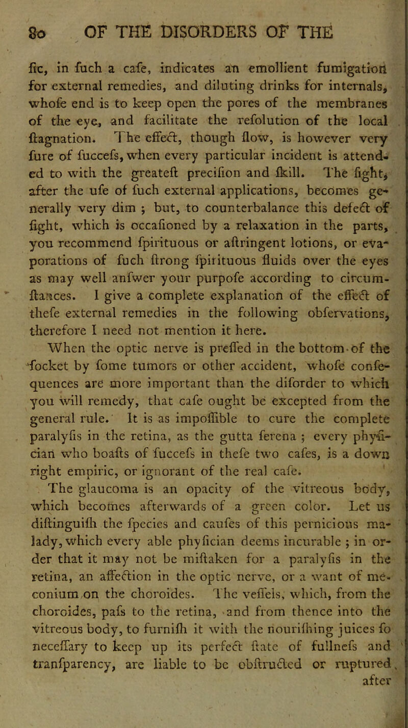 fic, in {uch a cafe, indicates an emollient fumigation for external remedies, and diluting drinks for internals, whofe end is to keep open the pores of the membranes of the eye, and facilitate the refolution of the local Stagnation. 1 he effect, though flow, is however very fure of fuccefs, when every particular incident is attend- ed to with the greateft precifion and fkill. The fight * after the ufe of fuch external applications, becomes ge- nerally very dim ; but, to counterbalance this defect of fight, which is occafioned by a relaxation in the parts, you recommend fpirituous or aftringent lotions, or eva- porations of fuch ftrong fpirituous fluids over the eyes as may well anfwer your purpofe according to circum- stances. I give a complete explanation of the effect of thefe external remedies in the following obfervations, therefore I need not mention it here. When the optic nerve is preffed in the bottom-of the docket by fome tumors or other accident, whofe confe- quences are more important than the diforder to which you will remedy, that cafe ought be excepted from the general rule. It is as impofiible to cure the complete paralyfis in the retina, as the gutta ferena ; every physi- cian who boaSts of fuccefs in thefe two cafes, is a down right empiric, or ignorant of the real cafe. The glaucoma is an opacity of the vitreous body, which becomes afterwards of a green color. Let us diftinguifh the fpecies and caufes of this pernicious ma- lady, which every able phyfician deems incurable ; in or- der that it may not be miftaken for a paralyfis in the retina, an affeftion in the optic nerve, or a want of me- conium on the choroides. The veffels, which, from the choroides, pafs to the retina, and from thence into the vitreous body, to furnifh it with the nourishing juices fo neceffary to keep up its perfect ftate of fullnefs and ' tranfparency, are liable to be obftru£led or ruptured, after