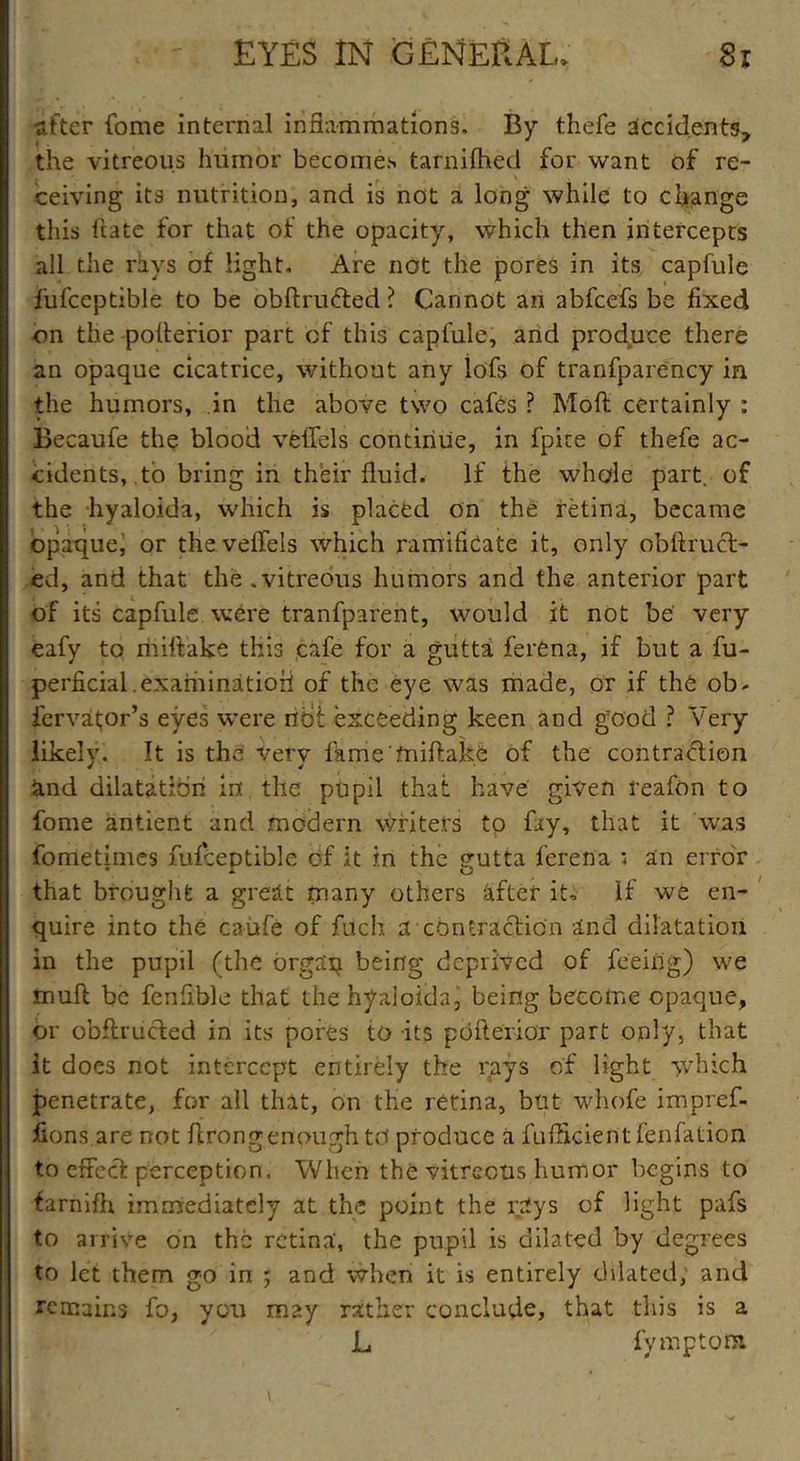 after fome internal inflammations. By thefe accidents, the vitreous humor becomes tarnifhed for want of re- ceiving its nutrition, and is not a long while to change this hate for that of the opacity, which then intercepts all the rhys of light. Are not the pores in its capfule fiifceptible to be obftructed ? Cannot an abfeefs be fixed on the-poflerior part cf this capfule, and produce there an opaque cicatrice, without any lofs of tranfparency in the humors, in the above two cafes ? Moft certainly : Becaufe the blood veflels continue, in fpite of thefe ac- cidents, to bring in their fluid. If the whole part, of the hyaloida, which is placed on the retina, became opaque, or the veflels which ramifieate it, only obftrucl- ed, and that the.vitreous humors and the anterior part of its capfule were tranfparent, would it not be' very eafy to miflake this cafe for a gutta ferena, if but a fu- perficial.examinatioii of the eye was made, or if the ob- iervatjor’s eves were not exceeding keen and good ? Very likely. It is the very fame miflake of the contraction and dilatation in the pupil that have given reafon to fome antient and modern writers to fay, that it was fometimes fufceptible of it in the <rutta ferena ; an error • A O that brought a great rnany others after it. If we en- quire into the caufe of fuch a contraction and dilatation in the pupil (the orgaxj being deprived of feeing) we mult be fenfible that the hyaloida, being becoiTie opaque, or obftructed in its pores to its pdfterior part only, that It does not intercept entirely the rays of light which penetrate, for all that, on the retina, but whofe impref- fions are not flrong enough to produce a fufHcientfenfation to effect perception. When the vitreous humor begins to farnifh immediately at the point the rays of light pafs to arrive on the retina', the pupil is dilated by degrees to let them go in ; and when it is entirely dilated; and remains fo, you may rather conclude, that this is a L fymptom