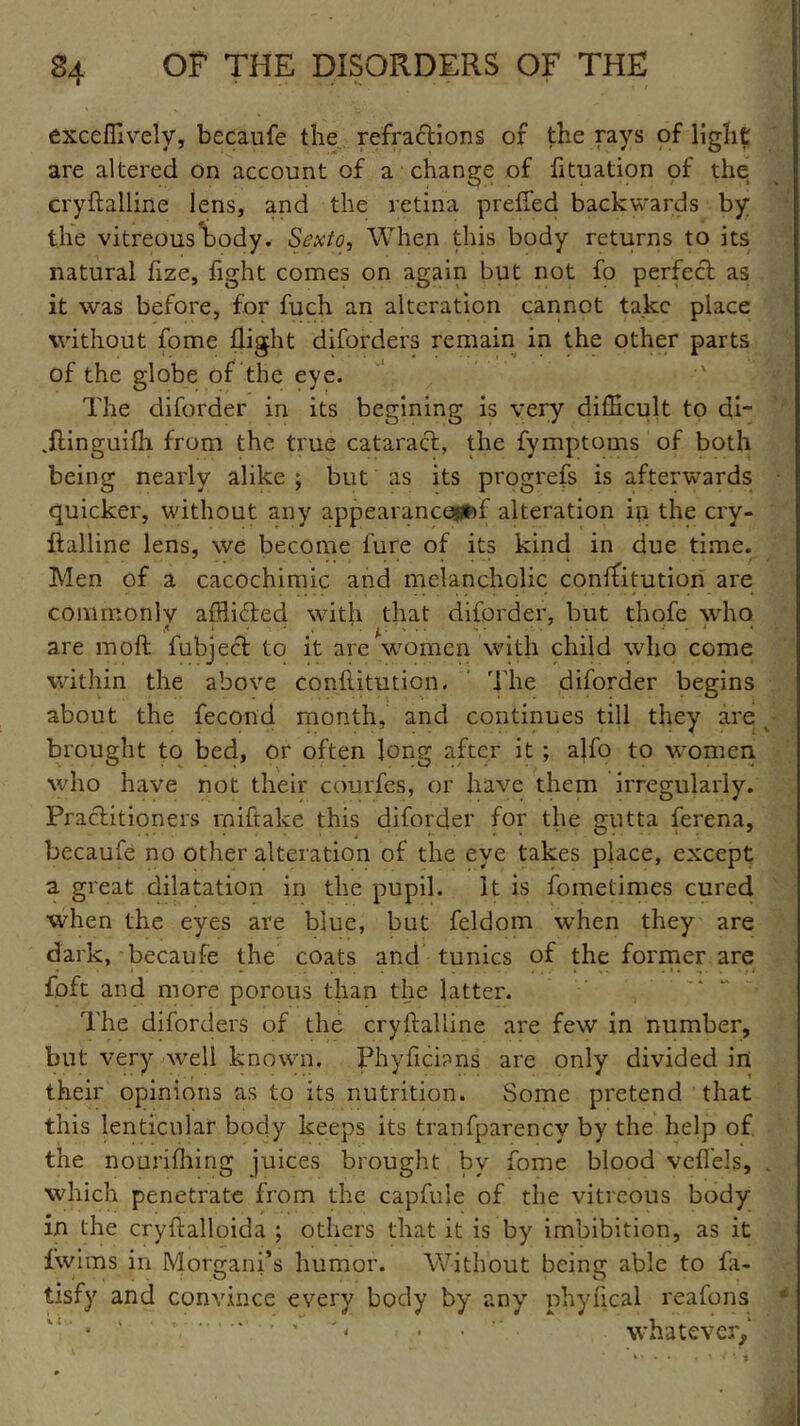 exccffively, becaufe the refractions of the rays of light are altered on account of a change of fituation of the cryftalline lens, and the retina prefled backwards by the vitreous body* Sexto, When this body returns to its natural flze, fight comes on again but not fo perfect as it was before, for fuch an alteration cannot take place without fome flight diforders remain in the other parts of the globe of the eye. The diforder in its begining is very difficult to di- Jlinguifli from the true cataract, the fymptoms of both being nearly alike ; but as its progrefs is afterwards quicker, without any appearance*#) f alteration in the cry- Italline lens, we become lure of its kind in due time. Men of a cacochimic and melancholic conffitution are commonly afflicted with that diforder, but thofe who 5 i - - ' p 1 ’* • 1 are molt fubject to it are women with child who come within the above conftitution. The diforder begins about the fecond month, and continues till they are brought to bed, or often long after it ; alfo to women who have not their courfes, or have them irregularly. Practitioners rniftake this diforder for the gutta ferena, becaufe no other alteration of the eye takes place, except a great dilatation in the pupil. It is fometimes cured when the eyes are blue, but feldom when they are dark, becaufe the coats and tunics of the former are foft and more porous than the latter. The diforders of the cryftalline are few in number, but very well known, Phyficians are only divided in their opinions as to its nutrition. Some pretend that this lenticular body keeps its tranfparency by the help of the nourifhing juices brought bv fome blood veflels, . which penetrate from the capfuie of the vitreous body in the cryftalloida ; others that it is by imbibition, as it fwims in Morgani’s humor. Without being able to fa- tisfy and convince every body by anyr phylical reafons  • • • , '« . . whatever.