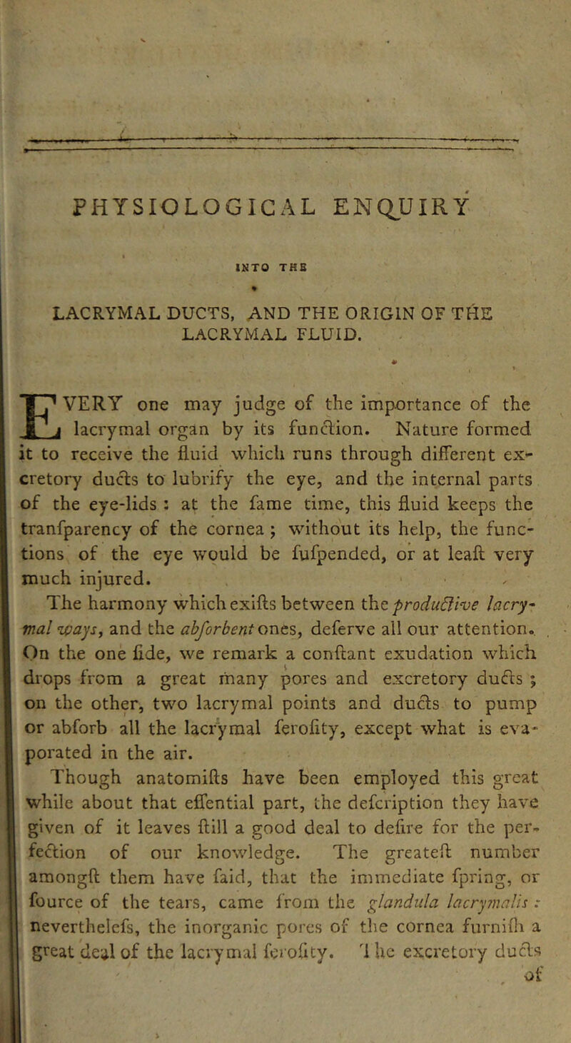 PHYSIOLOGICAL ENQUIRY INTO THE % LACRYMAL DUCTS, AND THE ORIGIN OF THE LACRYMAL FLUID. * i i EVERY7- one may judge of the importance of the lacrymal organ by its function. Nature formed it to receive the fluid which runs through different ex- cretory ducts to lubrify the eye, and the internal parts of the eye-lids : at the fame time, this fluid keeps the tranfparency of the cornea ; without its help, the func- tions of the eye would be fufpended, or at leaft very much injured. The harmony which exifts between the productive lacry- mal ways, and the abforbent ones, deferve all our attention. On the one fide, we remark a conftant exudation which drops from a great many pores and excretory ducts ; on the other, two lacrymal points and ducts to pump or abforb all the lacrymal ferofity, except what is eva- porated in the air. Though anatomifts have been employed this great while about that effential part, the defcription they have given of it leaves ftill a good deal to defire for the per- fection of our knowledge. The greatefl number amongft them have faid, that the immediate fpring, or fource of the tears, came from the glandula lacrymalis : neverthelefs, the inorganic pores of the cornea furnifli a great deal of the lacrymal ferofity. T he excretory duels of