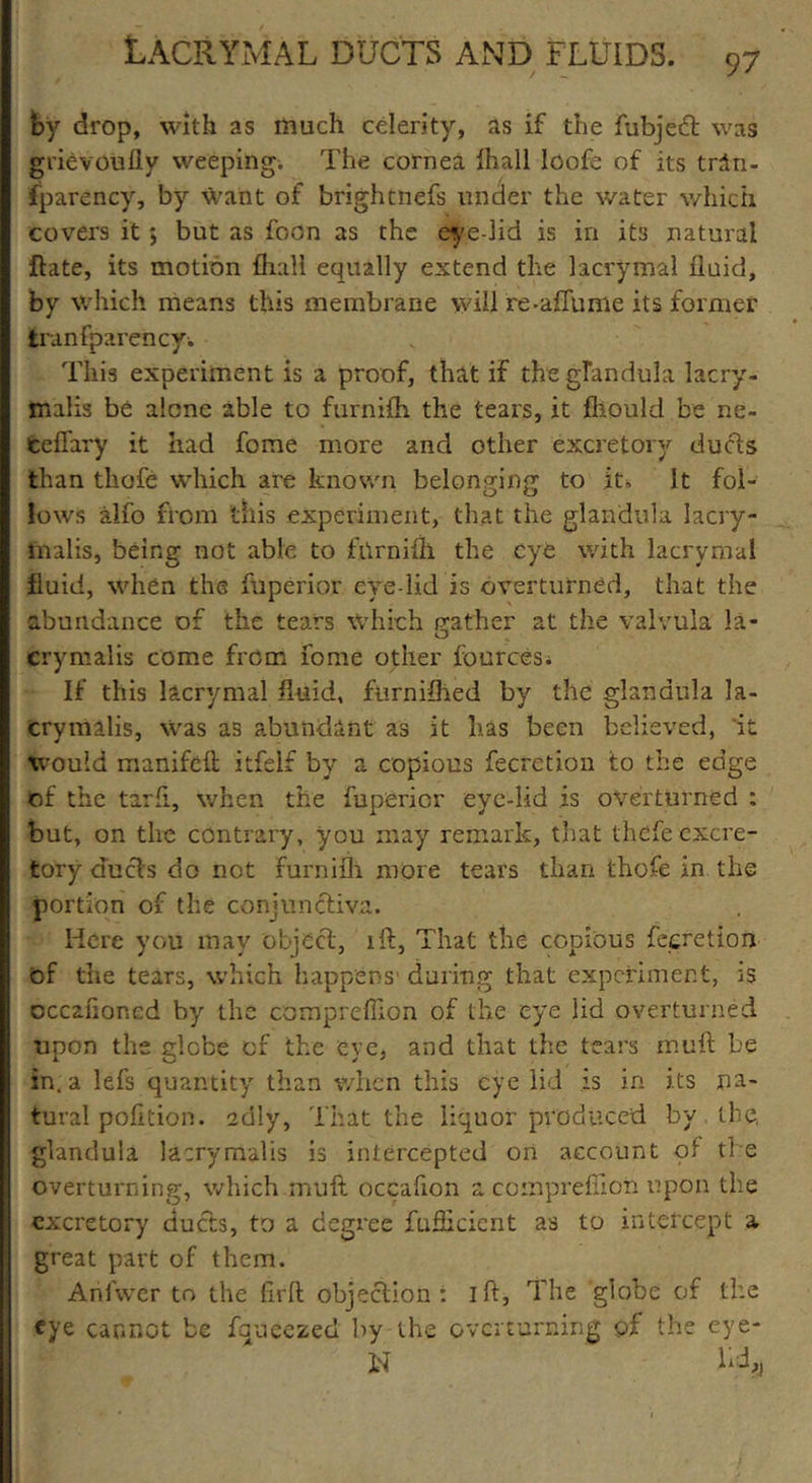 by drop, with as much celerity, as if the fubjetft was grievoufly weeping. The cornea Ihall loofe of its trin- fparency, by want of brightness under the water which covers it ; but as foon as the eye-lid is in its natural ftate, its motion {hall equally extend the lacrymal fluid, by which means this membrane will re-affume its former tranfparency. This experiment is a proof, that if the glandula lacry- malis be alone able to furnifh the tears, it fliould be ne- celfary it had feme more and other excretory duels than thofe which are known belonging to it. It fol- lows alfo from this experiment, that the glandula lacry- malis, being not able to fhrnifh the eye with lacrymal fluid, when the fuperior eye lid is overturned, that the abundance of the tears Which feather at the valvula la- O crymalis come from fome other fources. If this lacrymal fluid, furnifhed by the glandula la- crymalis, \vas as abundant as it has been believed, it would manifeft itfeif by a copious fecrction to the edge of the tarfi, when the fuperior eye-lid is overturned : but, on the contrary, you may remark, that thefe excre- tory duels do not furnifh more tears than thofe in the portion of the conjunctiva. Here you may object, lft, That the copious feeretion of the tears, which happens1 during that experiment, is occanoncd by the compreffion. of the eye lid overturned upon the globe of the eye, and that the tears muft be in. a lefs quantity than when this eye lid is in its na- tural pofltion. adly. That the liquor produced by the. glandula lacrymafts is intercepted on account of the overturning, which muft occafion a compreflion upon the excretory ducts, to a degree fufheient as to intercept a great part of them. Arilwer to the firft objection: I ft, The globe of the eye cannot be fqueezed by the overturning of the eye- id h d#