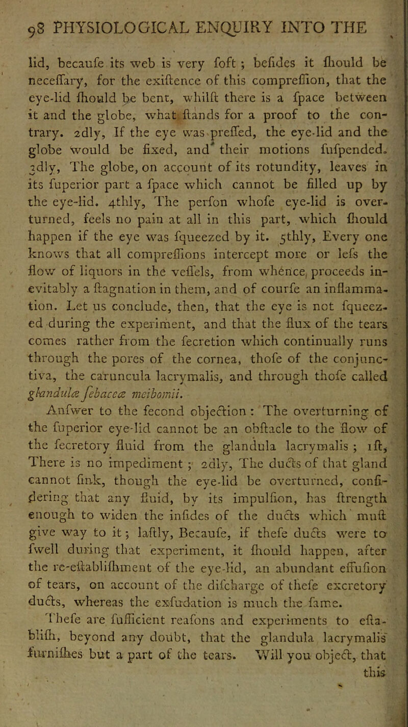 lid, becaufe its web is very foft ; befides it fhould be neceflary, for the exiftence of this compreffion, that the eye-lid fhould be bene, whilft there is a fpace between it and the globe, what Hands for a proof to the con- trary. sdly, If the eye was prefied, the eye-lid and the globe Would be fixed, and* their motions fufpended. 2dly, The globe, on account of its rotundity, leaves in its fuperior part a fpace which cannot be filled up by the eye-lid. 4thly, The perfon whole eye-lid is over- turned, feels no pain at all in this part, which fhould happen if the eye was fqueezed by it. 5thly. Every one knows that all compreflions intercept more or lefs the flow of liquors in the veffels, from whence, proceeds in- evitably a ftagnation in them, and of courfe an inflamma- tion. Let us conclude, then, that the eye is not fqueez- ed during the experiment, and that the flux of the tears comes rather from the fecretion which continually runs through the pores of the cornea, thofe of the conjunc- tiva, the caruncula lacrymalis, and through thofe called gland id a febacca meibomii. the fuperior eye-lid cannot be an obftacle to the flow of the fecretory fluid from the glandula lacrymalis ; iff, There is no impediment ; 2 illy, The ducts of that gland cannot fink, though the eye-lid be overturned, confi- dering that any fluid, by its impulfion, has ftrength enough to widen the infides of the ducts which muft give way to it; lafily, Becaufe, if thefe ducts were to fwell during that experiment, it fhould happen, after the rc-eftablifliment of the eye-lid, an abundant effufion of tears, on account of the difebarge of thefe excretory ducts, whereas the exfudation is much the fame. Thefe are fuflicient reafons and experiments to efia- blifh, beyond any doubt, that the glandula lacrymalis’ furnifhes but a part of the tears. Will you object, that this V