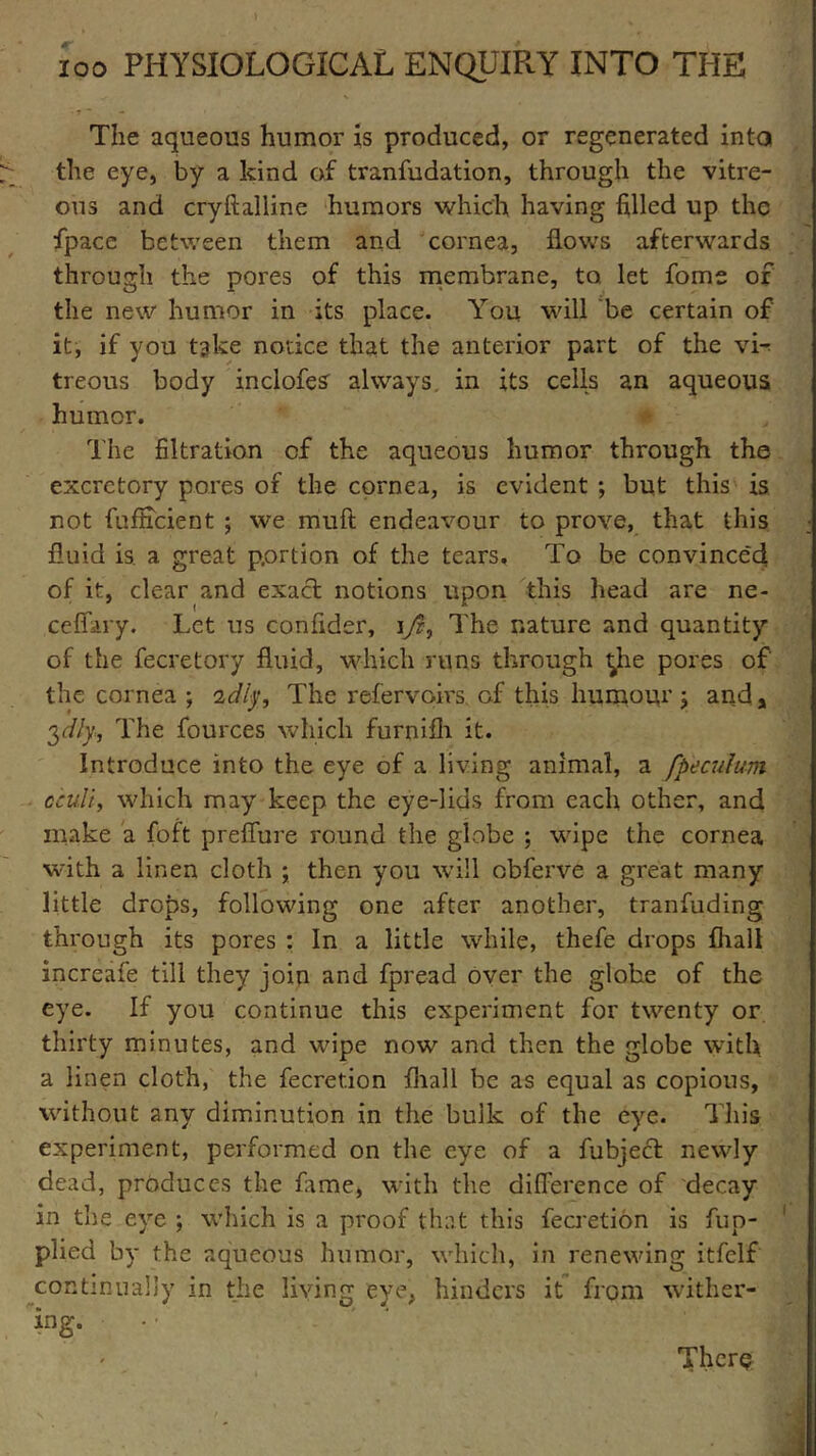 The aqueous humor is produced, or regenerated into the eye, by a kind of tranfudation, through the vitre- ous and cryftalline humors which having filled up the fpace between them and cornea, flows afterwards through the pores of this membrane, to. let fome of the new humor in its place. You will be certain of it, if you take notice that the anterior part of the vU treous body inclofes always, in its cells an aqueous humor. The filtration cf the aqueous humor through the excretory pores of the cornea, is evident ; but this is not fufficient ; we muft endeavour to prove, that this fluid is. a great portion of the tears. To be convinced of it, clear and exact notions upon this head are ne- cefifary. Let us confider, iyf, The nature and quantity of the fecretory fluid, which runs through ^he pores of' the cornea ; 'idly. The refervoirs of this humour ; and, 3dly., The fources which furnifh it. Introduce into the eye of a living animal, a fpeculum cculi, which may keep the eye-lids from each other, and make a foft preffure round the globe ; wipe the cornea with a linen cloth ; then you will obferve a great many little drops, following one after another, tranfuding through its pores : In a little while, thefe drops fhall increafe till they join and fpread over the globe of the eye. If you continue this experiment for twenty or thirty minutes, and wipe now and then the globe with a linen cloth, the fecretion fhall be as equal as copious, without any diminution in the bulk of the eye. This experiment, performed on the eye of a fubjecl newly dead, produces the fame, with the difference of decay in the eye ; which is a proof that this fecretion is fup- plied by the aqueous humor, which, in renewing itfelf continually in the living eye, hinders it from wither- ing- •' - Then?