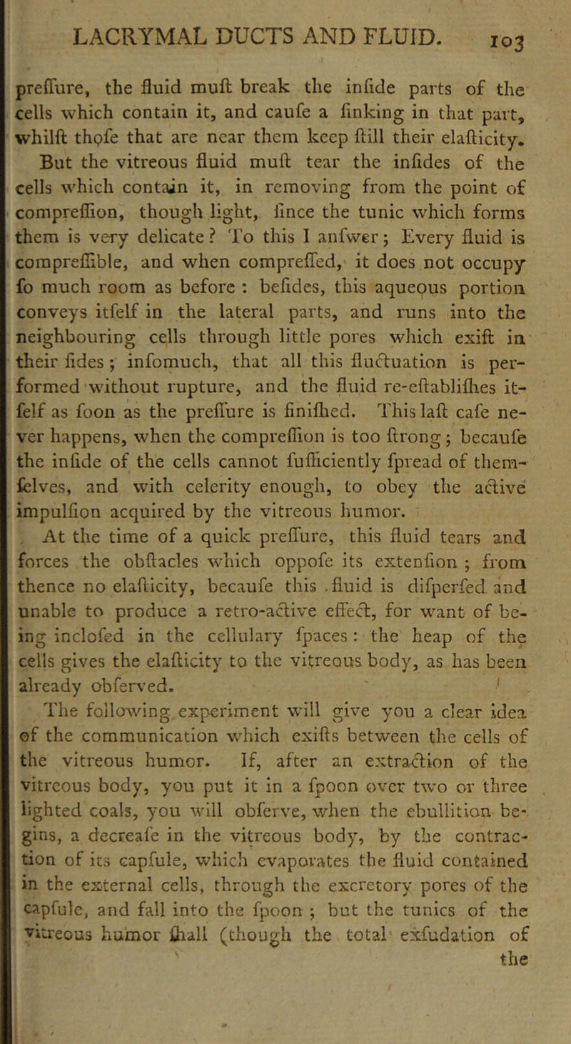 prefiure, the fluid mull break the infide parts of the cells which contain it, and caufe a finking in that part, whilft thQfe that are near them keep kill their elafticity. But the vitreous fluid muft tear the infides of the cells which contain it, in removing from the point of compreflion, though light, lince the tunic which forms them is very delicate ? To this I anfwer j Every fluid is compreflible, and when comprefled, it does not occupy fo much room as before : befldes, this aqueous portion conveys itfelf in the lateral parts, and runs into the neighbouring cells through little pores which exift in their fides ; infomuch, that all this fluctuation is per- formed without ruptui'e, and the fluid re-eftabliflies it- felf as foon as the preffure is finiflied. This laft cafe ne- ver happens, when the compreflion is too ftrong j becaufe the infide of the cells cannot fufliciently fpread of them- felves, and with celerity enough, to obey the active impulflon acquired by the vitreous humor. At the time of a quick preffure, this fluid tears and forces the obftacles which oppofe its extenfion ; from thence no elafticity, becaufe this .fluid is difperfed and unable to produce a retro-active effect, for want of be- ing inclofed in the ccllulary fpaces : the heap of the cells gives the elafticity to the vitreous body, as has been already obferved. ' ■* The following experiment will give you a clear idea of the communication which exifts between the cells of the vitreous humor. If, after an extraction of the vitreous body, you put it in a fpoon over two or three lighted coals, you will obferve, when the ebullition be- gins, a decreafe in the vitreous body, by the contrac- tion of its capfule, which evaporates the fluid contained in the external cells, through the excretory pores of the capfule, and fall into the fpoon ; but the tunics of the vitreous humor ffiall (though the total exfudation of the