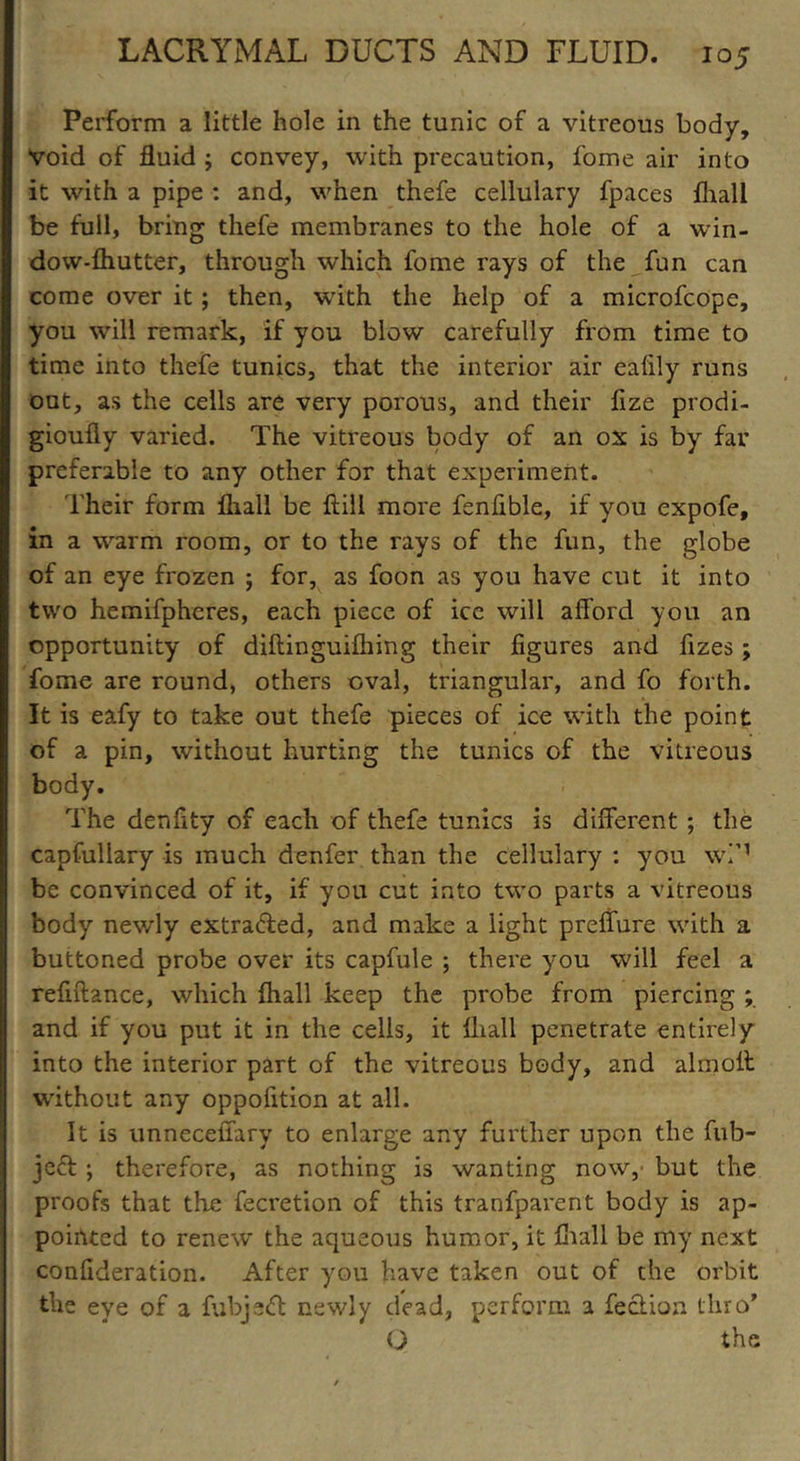 Perform a little hole in the tunic of a vitreous body, void of fluid ; convey, with precaution, fome air into it with a pipe : and, when thefe cellulary fpaces fhall be full, bring thefe membranes to the hole of a win- dow-fhutter, through which fome rays of the fun can come over it; then, with the help of a microfcope, you will remark, if you blow carefully from time to time into thefe tunics, that the interior air ealily runs out, as the cells are very porous, and their fize prodi- gioufly varied. The vitreous body of an ox is by far preferable to any other for that experiment. Their form lhall be ftill more fenfible, if you expofe, in a warm room, or to the rays of the fun, the globe of an eye frozen ; for, as foon as you have cut it into two hemifphcres, each piece of ice will alford you an opportunity of diftinguifhing their figures and fizes ; fome are round, others oval, triangular, and fo forth. It is eafy to take out thefe pieces of ice with the point of a pin, without hurting the tunics of the vitreous body. The denflty of each of thefe tunics is different ; the capfullary is much denfer than the cellulary : you w!M be convinced of it, if you cut into two parts a vitreous body newly extracted, and make a light preffure with a buttoned probe over its capfule ; there yrou will feel a refntance, which fhall keep the probe from piercing ; and if you put it in the cells, it fhall penetrate entirely into the interior part of the vitreous body, and almolt without any oppofition at all. It is unnecefiary to enlarge any further upon the fub- jeft ; therefore, as nothing is wanting now, but the proofs that the fecretion of this tranfparent body is ap- pointed to renew the aqueous humor, it fhall be my next confideration. After you have taken out of the orbit the eye of a fubjeift newly dead, perform a lection thro’ O the