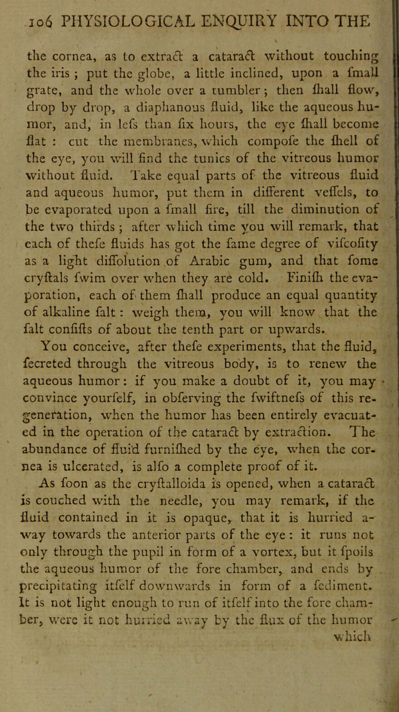 the cornea, as to extract a cataraft without touching the iris ; put the globe, a little inclined, upon a fmall grate, and the whole over a tumbler; then fhall flow, drop by drop, a diaphanous fluid, like the aqueous hu- mor, and, in lefs than fix hours, the eye (hall become flat : cut the membranes, which compofe the fliell of the eye, you will find the tunics of the vitreous humor without fluid. Take equal parts of the vitreous fluid and aqueous humor, put them in different veffels, to be evaporated upon a fmall fire, till the diminution of the two thirds ; after which time you will remark, that each of thefe fluids has got the fame degree of vifeofity as a light diffolution of Arabic gum, and that fome cryftals fwim over when they are cold. Finifh the eva- poration, each of them fhall produce an equal quantity of alkaline fait : weigh them, you will know that the fait confifts of about the tenth part or upwards. You conceive, after thefe experiments, that the fluid, fecreted through the vitreous body, is to renew the aqueous humor: if you make a doubt of it, you may • convince yourfelf, in obferving the fwiftnefs of this re- generation, when the humor has been entirely evacuat- ed in the operation of the cataract by extraction. The abundance of fluid furniflied by the eye, when the cor- nea is ulcerated, is alfo a complete proof of it. As foon as the cryftalloida is opened, when a cataract is couched with the needle, you may remark, if the fluid contained in it is opaque, that it is hurried a- way towards the anterior parts of the eye : it runs not only through the pupil in form of a vortex, but it fpoils the aqueous humor of the fore chamber, and ends by precipitating itfelf downwards in form of a fediment. It is not light enough to run of itfelf into the fore cham- ber, were it not hurried away by the flux of the humor which