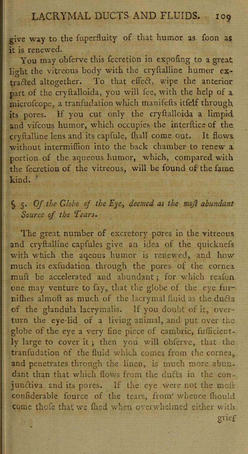 give way to the fuperfluity of that humor as foon as it is renewed. You may obferve this fecretibn in expofing to a great light the vitreous body with the cryftalline humor ex- tracted altogether. To that effect, wipe the anterior part of the cryftalloida, you will fee, with the help of a mici'ofcope, a tranfudation which manifefts itfelf through, its pores. If you cut only the cryftalloida a limpid and vifcous humor, which occupies the interface of the cryftalline lens and its capfule, fhall come out. It flows without intermiftion into the back chamber to renew a portion of the aqueous humor, which, compared with the fecretion of the vitreous, will be found of the fame kind. ' S 5* Of e Globe of the Eye, deemed as the mojl abundant Source of the Tears. The great number of excretory pores in the vitreous and cryftalline capfules give an idea of the quicknefs with which the aqeous humor is renewed, and how much its exfudation through the pores of the cornea muft be accelerated and abundant; for which reafon one may venture to fay, that the globe of the eye fur- nifties almoft as much of the lacrymal fluid as the du<fts of the glandula lacrymal is. If you doubt of it, over- turn the eye-lid of a living animal, and put over the globe of the eye a very fine piece of cambric, fufficient- ly large to cover it ; then you will obferve, that the tranfudation of the fluid which comes from the cornea, and penetrates through the linen, is much more abun- dant than that which flows from the dufts in the con- junctiva and its pores. If the eye were not the mofi: confiderable fource of the tears, from' whence fhould come thefe that we fhed when overwhelmed either with grief