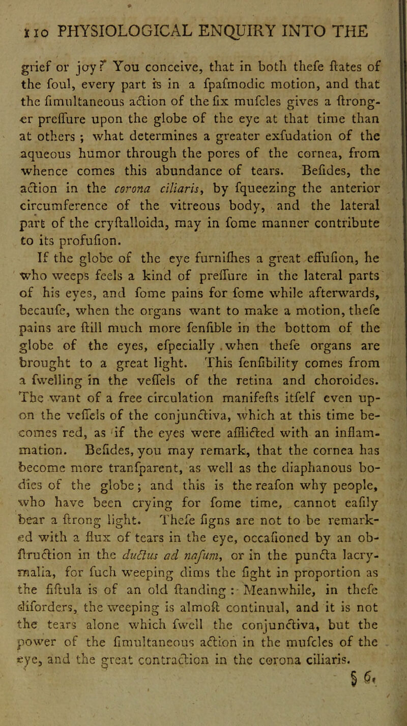 grief or joyT You conceive, that in both thefe dates of the foul, every part is in a fpafmodic motion, and that the fimultaneous a&ion of the fix mufcles gives a {Long- er preffure upon the globe of the eye at that time than at others ; what determines a greater exfudation of the aqueous humor through the pores of the cornea, from whence comes this abundance of tears. Befides, the action in the corona ciliaris> by fqueezing the anterior circumference of the vitreous body, and the lateral part of the cryftalloida, may in fome manner contribute to its profufion. If the globe of the eye furnifhes a great effufion, he who weeps feels a kind of preflure in the lateral parts of his eyes, and fome pains for fome while afterwards, becaufe, when the organs want to make a motion, thefe pains are (till much more fenfible in the bottom of the globe of the eyes, efpecially .when thefe organs are brought to a great light. This fenfibility comes from a fwelling in the vefiels of the retina and choroides. The want of a free circulation manifefts itfelf even up- on the vefifels of the conjunctiva, which at this time be- comes red, as if the eyes were affli&ed with an inflam- mation. Befides, you may remark, that the cornea has become more tranfparent, as well as the diaphanous bo- dies of the globe; and this is the reafon why people, who have been crying for fome time, cannot eafily bear a ftrong light. Thefe figns are not to be remark- ed with a flux of tears in the eye, occafloned by an ob- flruction in the dafilus ad nafum, or in the punfta Iacry- malia, for fuch weeping dims the fight in proportion as the fiftula is of an old (landing : Meanwhile, in thefe diforders, the weeping is aim oft continual, and it is not the tears alone which fvvell the conjunctiva, but the power of the fimultaneous action in the mufcles of the eye, and the great contraction in the corona ciliaris. § G.