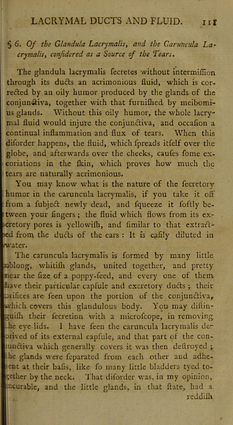 § 6. Of the Glandula Lacrymalis, a?id the Caruncula La- crymalis, confidered as a Source of the Tears. The glandula lacrymalis fecretes without intermiffion through its ducts an acrimonious fluid, which is cor- rected by an oily humor produced by the glands of the conjunctiva, together with that furniflied by meibomi- us glands. Without this oily humor, the whole lacry- mal fluid would injure the conjunctiva, and occaflon a continual inflammation and flux of tears. When this diforder happens, the fluid, which fpreads itfelf over the globe, and afterwards over the cheeks, caufes fome ex* coriations in the fkin, which proves how much the tears are naturally acrimonious. You may know what is the nature of the fecretory humor in the caruncula lacrymalis, if you take it off from a fubject newly dead, and fqueeze it foftly be- : tween your fingers ; the fluid which flows from its ex- cretory pores is yellowifti, and fimilar to that extract- ed from the ducts of the ears : It is e^fily diluted in water. The caruncula lacrymalis is formed by many little oblong, whitifli glands, united together, and pretty near the fize of a poppy-feed, and every one of them have their particular capfule and excretory ducts y their orifices are feen upon the portion of the conjunctiva, which covers this glandulous body. You may diftin- guifli their fecretion with a microfcope, in removing Idle eve lids. 1 have feen the caruncula lacrymalis de~ nrived of its external capfule, and that part of the con- lunctiva which generally covers it was then deftroyed ; he glands were feparated from each other and adhe- rent at their bafis, like fo many little bladders tycd to- gether by the neck. That diforder was, in my opinion, incurable, and the little glands, in that ftate, had a reddilh