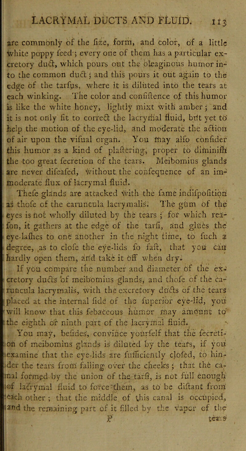 are commonly of the fize, form, and color, of a little white poppy feed ; every one of them has a particular ex- cretory dud, which pours out the oleaginous humor in- to the common dud j and this pours it out again to the edge of the tarfus, where it is diluted into the tears at each winking. The color and confidence of this humor is like the white honey, lightly mixt with amber • and it is not only fit to corred the lacrymal fluid, bilt yet to help the motion of the eye-lid, and moderate the action of air upon the vifual organ. You may alio confidef this humor as a kind of plaftcring, proper to diminifh the too great fecretion of the tears. Meibomius glands are never difeafed, without the confeqnence of an im- moderate flux of lacrymal fluid. Thefe glands are attacked with the fame inaifpofitioii as thofe of the caruncula lacrymalis. The gum of the eyes is not wholly diluted by the tears ; for which rea- fon, it gathers at the edge of the tarfi, and gibes the eye-laflies to one another in the night time, to fuch a degree, as to clofe the eye-lids fo fare, that you can hardly open them, an’d take it off when dry. If you compare the number and diameter of the ex-' cretory duds bf meibomius glands, and thofe of the ca- runcula lacrymalis, with the excretory dads of the tears placed at the internal fide of the fuperlor eye-lid, you will know that this febaceous humor may amount to : the eighth of ninth part of the lacrymal fluid. You may, befides, convince yourfelf that the fecretL • oil of meibomius glands is diluted by the teafs, if you lexamine that the eye-lids are fufficiendy clofed, to hin- der the tears from falling over the cheeks; that the ca- rnal formed by the union of the tarfi, is not full enough ;of lacrymal fluid to force them, as to be diftant from ■^ach other ; that the middle of this canal is occupied, •and the remaining part of it filled by the vapor of the J? ter.s